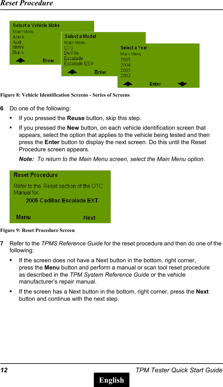 12 TPM Tester Quick Start GuideReset ProcedureEnglishFigure 8: Vehicle Identification Screens - Series of Screens6Do one of the following:&bull;If you pressed the Reuse button, skip this step.&bull;If you pressed the New button, on each vehicle identification screen that appears, select the option that applies to the vehicle being tested and then press the Enter button to display the next screen. Do this until the Reset Procedure screen appears.Note:  To return to the Main Menu screen, select the Main Menu option.Figure 9: Reset Procedure Screen7Refer to the TPMS Reference Guide for the reset procedure and then do one of the following:&bull;If the screen does not have a Next button in the bottom, right corner, press the Menu button and perform a manual or scan tool reset procedure as described in the TPM System Reference Guide or the vehicle manufacturer&rsquo;s repair manual.&bull;If the screen has a Next button in the bottom, right corner, press the Next button and continue with the next step.