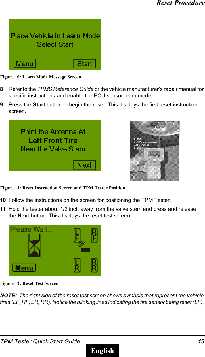 TPM Tester Quick Start Guide 13Reset ProcedureEnglishFigure 10: Learn Mode Message Screen8Refer to the TPMS Reference Guide or the vehicle manufacturer&rsquo;s repair manual for specific instructions and enable the ECU sensor learn mode.9Press the Start button to begin the reset. This displays the first reset instruction screen.Figure 11: Reset Instruction Screen and TPM Tester Position10 Follow the instructions on the screen for positioning the TPM Tester.11 Hold the tester about 1/2 inch away from the valve stem and press and release the Next button. This displays the reset test screen.Figure 12: Reset Test ScreenNOTE:  The right side of the reset test screen shows symbols that represent the vehicle tires (LF, RF, LR, RR). Notice the blinking lines indicating the tire sensor being reset (LF). 