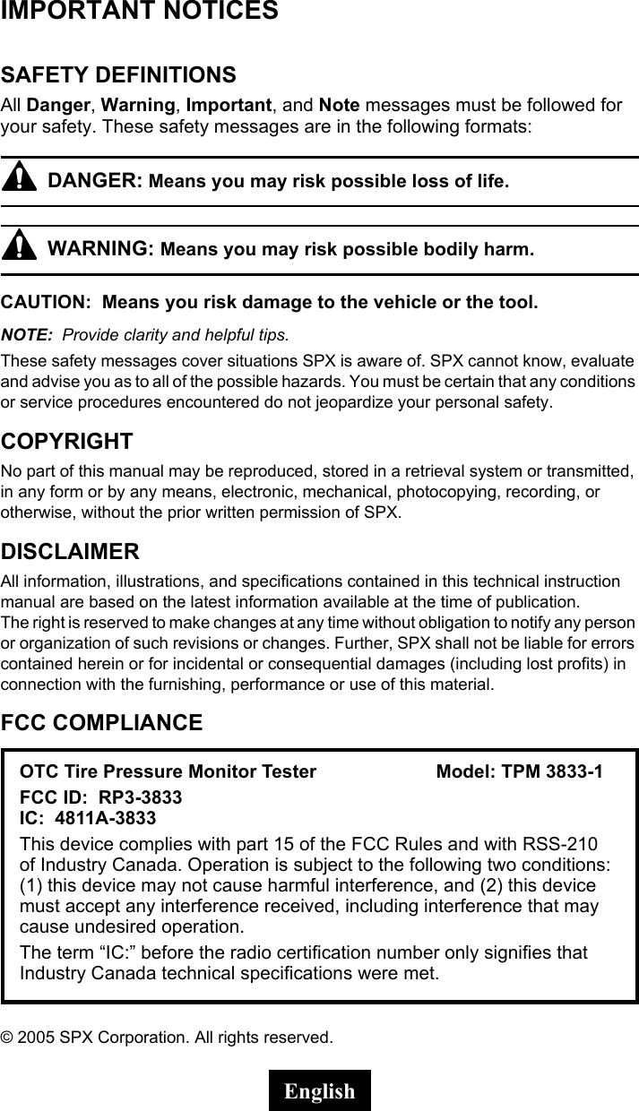IMPORTANT NOTICESSAFETY DEFINITIONSAll Danger, Warning, Important, and Note messages must be followed for your safety. These safety messages are in the following formats:DANGER: Means you may risk possible loss of life.WARNING: Means you may risk possible bodily harm.CAUTION:  Means you risk damage to the vehicle or the tool.NOTE:  Provide clarity and helpful tips.These safety messages cover situations SPX is aware of. SPX cannot know, evaluate and advise you as to all of the possible hazards. You must be certain that any conditions or service procedures encountered do not jeopardize your personal safety.COPYRIGHTNo part of this manual may be reproduced, stored in a retrieval system or transmitted, in any form or by any means, electronic, mechanical, photocopying, recording, or otherwise, without the prior written permission of SPX.DISCLAIMERAll information, illustrations, and specifications contained in this technical instruction manual are based on the latest information available at the time of publication. The right is reserved to make changes at any time without obligation to notify any person or organization of such revisions or changes. Further, SPX shall not be liable for errors contained herein or for incidental or consequential damages (including lost profits) in connection with the furnishing, performance or use of this material.FCC COMPLIANCE&copy; 2005 SPX Corporation. All rights reserved.OTC Tire Pressure Monitor Tester Model: TPM 3833-1FCC ID:  RP3-3833 IC:  4811A-3833 This device complies with part 15 of the FCC Rules and with RSS-210 of Industry Canada. Operation is subject to the following two conditions: (1) this device may not cause harmful interference, and (2) this device must accept any interference received, including interference that may cause undesired operation.The term &ldquo;IC:&rdquo; before the radio certification number only signifies that Industry Canada technical specifications were met.English