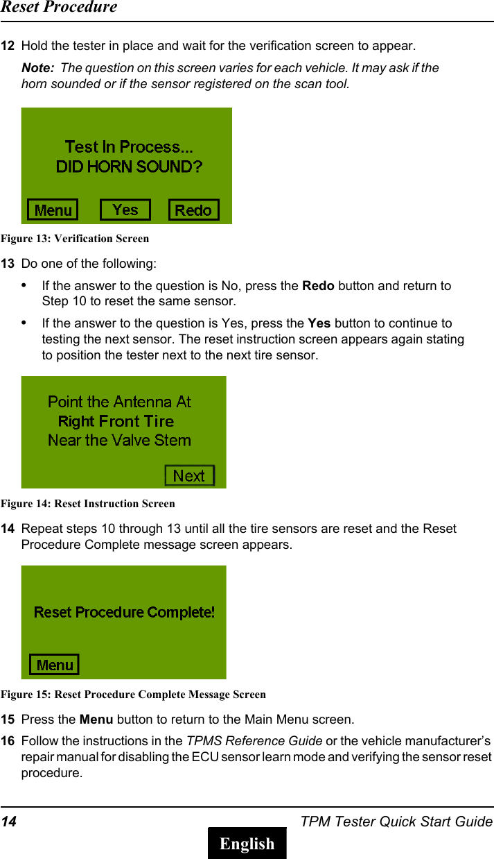 14 TPM Tester Quick Start GuideReset ProcedureEnglish12 Hold the tester in place and wait for the verification screen to appear.Note:  The question on this screen varies for each vehicle. It may ask if the horn sounded or if the sensor registered on the scan tool.Figure 13: Verification Screen13 Do one of the following:&bull;If the answer to the question is No, press the Redo button and return to Step 10 to reset the same sensor.&bull;If the answer to the question is Yes, press the Yes button to continue to testing the next sensor. The reset instruction screen appears again stating to position the tester next to the next tire sensor.Figure 14: Reset Instruction Screen14 Repeat steps 10 through 13 until all the tire sensors are reset and the Reset Procedure Complete message screen appears.Figure 15: Reset Procedure Complete Message Screen15 Press the Menu button to return to the Main Menu screen.16 Follow the instructions in the TPMS Reference Guide or the vehicle manufacturer&rsquo;s repair manual for disabling the ECU sensor learn mode and verifying the sensor reset procedure.