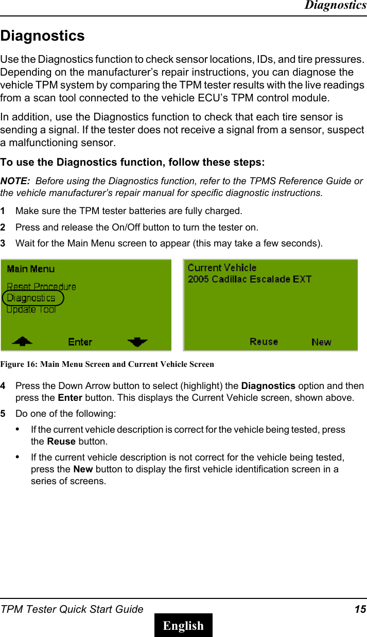 TPM Tester Quick Start Guide 15DiagnosticsEnglishDiagnosticsUse the Diagnostics function to check sensor locations, IDs, and tire pressures. Depending on the manufacturer&rsquo;s repair instructions, you can diagnose the vehicle TPM system by comparing the TPM tester results with the live readings from a scan tool connected to the vehicle ECU&rsquo;s TPM control module.In addition, use the Diagnostics function to check that each tire sensor is sending a signal. If the tester does not receive a signal from a sensor, suspect a malfunctioning sensor.To use the Diagnostics function, follow these steps:NOTE:  Before using the Diagnostics function, refer to the TPMS Reference Guide or the vehicle manufacturer&rsquo;s repair manual for specific diagnostic instructions.1Make sure the TPM tester batteries are fully charged.2Press and release the On/Off button to turn the tester on.3Wait for the Main Menu screen to appear (this may take a few seconds).Figure 16: Main Menu Screen and Current Vehicle Screen4Press the Down Arrow button to select (highlight) the Diagnostics option and then press the Enter button. This displays the Current Vehicle screen, shown above.5Do one of the following:&bull;If the current vehicle description is correct for the vehicle being tested, press the Reuse button.&bull;If the current vehicle description is not correct for the vehicle being tested, press the New button to display the first vehicle identification screen in a series of screens.