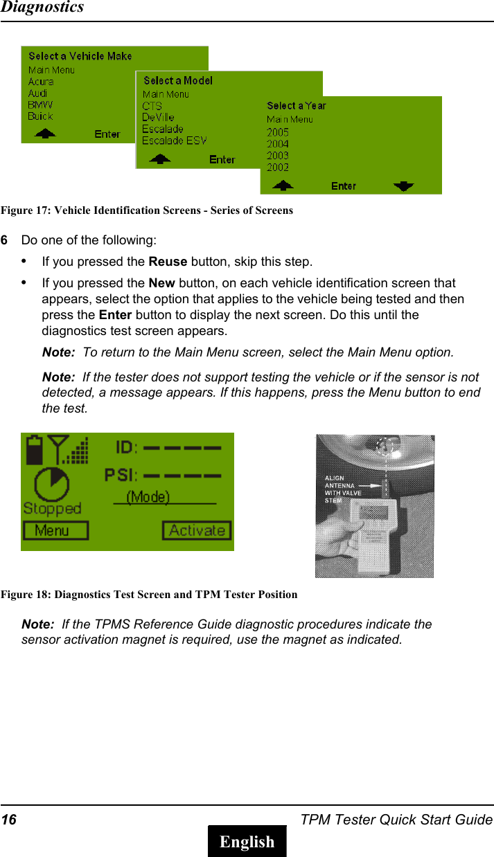 16 TPM Tester Quick Start GuideDiagnosticsEnglishFigure 17: Vehicle Identification Screens - Series of Screens6Do one of the following:&bull;If you pressed the Reuse button, skip this step.&bull;If you pressed the New button, on each vehicle identification screen that appears, select the option that applies to the vehicle being tested and then press the Enter button to display the next screen. Do this until the diagnostics test screen appears.Note:  To return to the Main Menu screen, select the Main Menu option.Note:  If the tester does not support testing the vehicle or if the sensor is not detected, a message appears. If this happens, press the Menu button to end the test. Figure 18: Diagnostics Test Screen and TPM Tester PositionNote:  If the TPMS Reference Guide diagnostic procedures indicate the sensor activation magnet is required, use the magnet as indicated.
