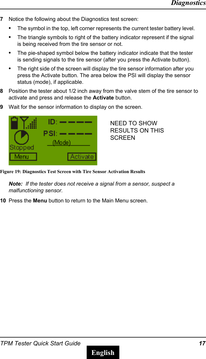 TPM Tester Quick Start Guide 17DiagnosticsEnglish7Notice the following about the Diagnostics test screen:&bull;The symbol in the top, left corner represents the current tester battery level.&bull;The triangle symbols to right of the battery indicator represent if the signal is being received from the tire sensor or not.&bull;The pie-shaped symbol below the battery indicator indicate that the tester is sending signals to the tire sensor (after you press the Activate button).&bull;The right side of the screen will display the tire sensor information after you press the Activate button. The area below the PSI will display the sensor status (mode), if applicable.8Position the tester about 1/2 inch away from the valve stem of the tire sensor to activate and press and release the Activate button. 9Wait for the sensor information to display on the screen.Figure 19: Diagnostics Test Screen with Tire Sensor Activation ResultsNote:  If the tester does not receive a signal from a sensor, suspect a malfunctioning sensor.10 Press the Menu button to return to the Main Menu screen.NEED TO SHOW RESULTS ON THIS SCREEN