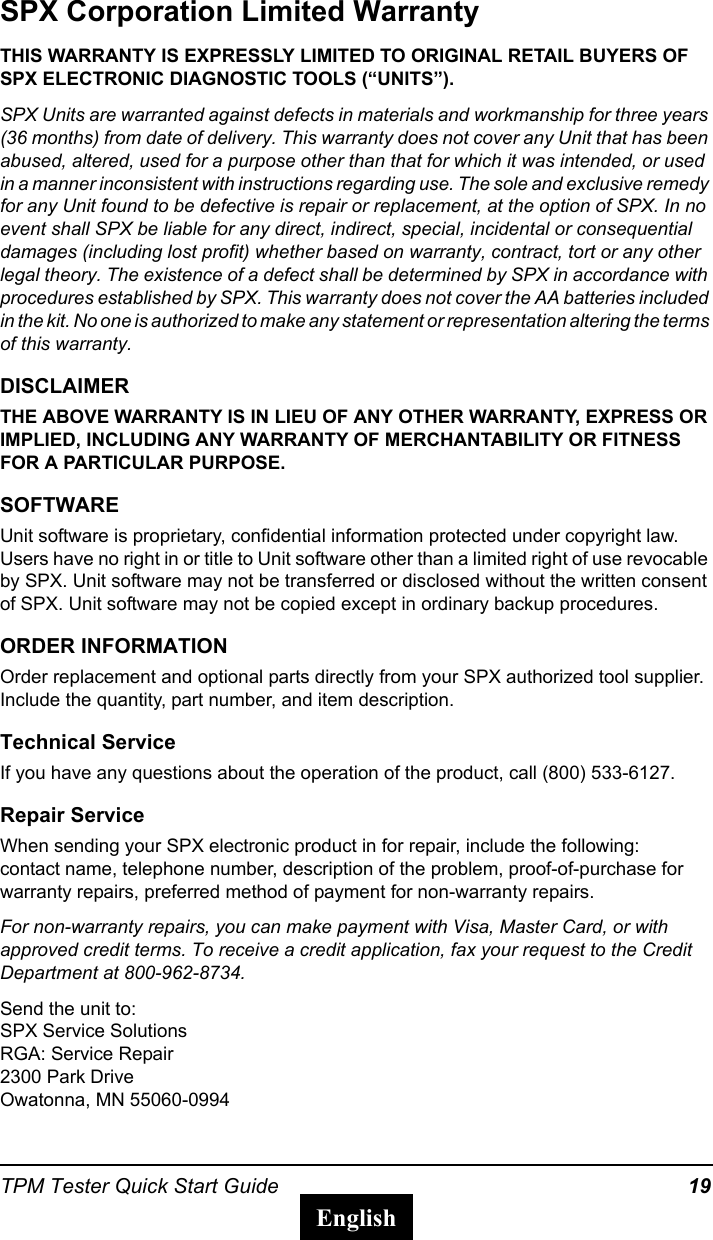 TPM Tester Quick Start Guide 19EnglishSPX Corporation Limited WarrantyTHIS WARRANTY IS EXPRESSLY LIMITED TO ORIGINAL RETAIL BUYERS OF SPX ELECTRONIC DIAGNOSTIC TOOLS (&ldquo;UNITS&rdquo;).SPX Units are warranted against defects in materials and workmanship for three years (36 months) from date of delivery. This warranty does not cover any Unit that has been abused, altered, used for a purpose other than that for which it was intended, or used in a manner inconsistent with instructions regarding use. The sole and exclusive remedy for any Unit found to be defective is repair or replacement, at the option of SPX. In no event shall SPX be liable for any direct, indirect, special, incidental or consequential damages (including lost profit) whether based on warranty, contract, tort or any other legal theory. The existence of a defect shall be determined by SPX in accordance with procedures established by SPX. This warranty does not cover the AA batteries included in the kit. No one is authorized to make any statement or representation altering the terms of this warranty. DISCLAIMERTHE ABOVE WARRANTY IS IN LIEU OF ANY OTHER WARRANTY, EXPRESS OR IMPLIED, INCLUDING ANY WARRANTY OF MERCHANTABILITY OR FITNESS FOR A PARTICULAR PURPOSE.SOFTWAREUnit software is proprietary, confidential information protected under copyright law. Users have no right in or title to Unit software other than a limited right of use revocable by SPX. Unit software may not be transferred or disclosed without the written consent of SPX. Unit software may not be copied except in ordinary backup procedures.ORDER INFORMATIONOrder replacement and optional parts directly from your SPX authorized tool supplier. Include the quantity, part number, and item description.Technical ServiceIf you have any questions about the operation of the product, call (800) 533-6127.Repair ServiceWhen sending your SPX electronic product in for repair, include the following: contact name, telephone number, description of the problem, proof-of-purchase for warranty repairs, preferred method of payment for non-warranty repairs.For non-warranty repairs, you can make payment with Visa, Master Card, or with approved credit terms. To receive a credit application, fax your request to the Credit Department at 800-962-8734.Send the unit to: SPX Service Solutions RGA: Service Repair2300 Park DriveOwatonna, MN 55060-0994