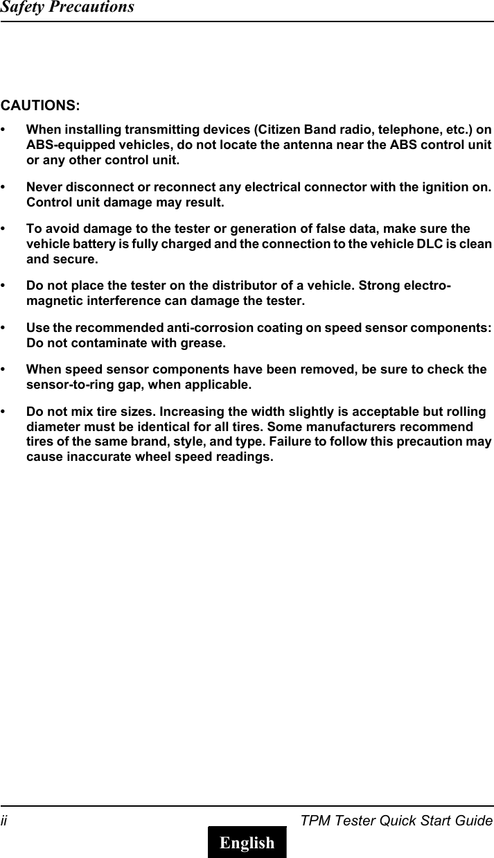 ii TPM Tester Quick Start GuideSafety PrecautionsEnglishCAUTIONS:&bull; When installing transmitting devices (Citizen Band radio, telephone, etc.) on ABS-equipped vehicles, do not locate the antenna near the ABS control unit or any other control unit.&bull; Never disconnect or reconnect any electrical connector with the ignition on. Control unit damage may result.&bull; To avoid damage to the tester or generation of false data, make sure the vehicle battery is fully charged and the connection to the vehicle DLC is clean and secure.&bull; Do not place the tester on the distributor of a vehicle. Strong electro-magnetic interference can damage the tester.&bull; Use the recommended anti-corrosion coating on speed sensor components: Do not contaminate with grease.&bull; When speed sensor components have been removed, be sure to check the sensor-to-ring gap, when applicable.&bull; Do not mix tire sizes. Increasing the width slightly is acceptable but rolling diameter must be identical for all tires. Some manufacturers recommend tires of the same brand, style, and type. Failure to follow this precaution may cause inaccurate wheel speed readings.