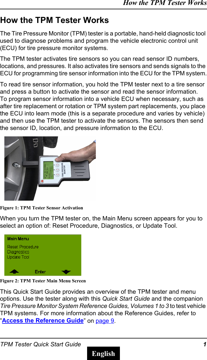 TPM Tester Quick Start Guide 1How the TPM Tester WorksEnglishHow the TPM Tester WorksThe Tire Pressure Monitor (TPM) tester is a portable, hand-held diagnostic tool used to diagnose problems and program the vehicle electronic control unit (ECU) for tire pressure monitor systems.The TPM tester activates tire sensors so you can read sensor ID numbers, locations, and pressures. It also activates tire sensors and sends signals to the ECU for programming tire sensor information into the ECU for the TPM system.To read tire sensor information, you hold the TPM tester next to a tire sensor and press a button to activate the sensor and read the sensor information.To program sensor information into a vehicle ECU when necessary, such as after tire replacement or rotation or TPM system part replacements, you place the ECU into learn mode (this is a separate procedure and varies by vehicle) and then use the TPM tester to activate the sensors. The sensors then send the sensor ID, location, and pressure information to the ECU.Figure 1: TPM Tester Sensor ActivationWhen you turn the TPM tester on, the Main Menu screen appears for you to select an option of: Reset Procedure, Diagnostics, or Update Tool.Figure 2: TPM Tester Main Menu ScreenThis Quick Start Guide provides an overview of the TPM tester and menu options. Use the tester along with this Quick Start Guide and the companion Tire Pressure Monitor System Reference Guides, Volumes 1 to 3 to test vehicle TPM systems. For more information about the Reference Guides, refer to &ldquo;Access the Reference Guide&rdquo; on page 9.