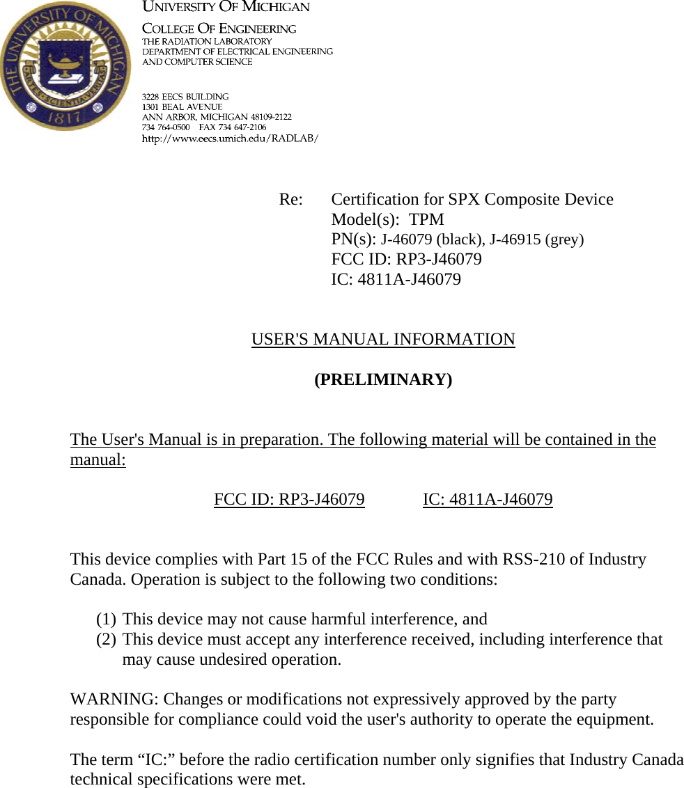             Re: Certification for SPX Composite Device      Model(s):  TPM PN(s): J-46079 (black), J-46915 (grey)      FCC ID: RP3-J46079      IC: 4811A-J46079   USER'S MANUAL INFORMATION  (PRELIMINARY)   The User's Manual is in preparation. The following material will be contained in the manual:  FCC ID: RP3-J46079   IC: 4811A-J46079   This device complies with Part 15 of the FCC Rules and with RSS-210 of Industry Canada. Operation is subject to the following two conditions:  (1) This device may not cause harmful interference, and (2) This device must accept any interference received, including interference that may cause undesired operation.  WARNING: Changes or modifications not expressively approved by the party responsible for compliance could void the user's authority to operate the equipment.  The term &ldquo;IC:&rdquo; before the radio certification number only signifies that Industry Canada technical specifications were met.    