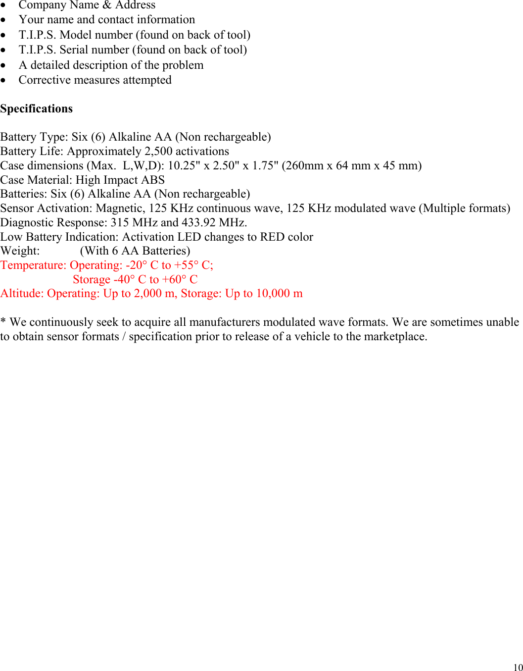  10 &bull; Company Name &amp; Address &bull; Your name and contact information &bull; T.I.P.S. Model number (found on back of tool) &bull; T.I.P.S. Serial number (found on back of tool) &bull; A detailed description of the problem &bull; Corrective measures attempted  Specifications  Battery Type: Six (6) Alkaline AA (Non rechargeable) Battery Life: Approximately 2,500 activations Case dimensions (Max.  L,W,D): 10.25" x 2.50" x 1.75" (260mm x 64 mm x 45 mm) Case Material: High Impact ABS Batteries: Six (6) Alkaline AA (Non rechargeable) Sensor Activation: Magnetic, 125 KHz continuous wave, 125 KHz modulated wave (Multiple formats) Diagnostic Response: 315 MHz and 433.92 MHz. Low Battery Indication: Activation LED changes to RED color Weight:             (With 6 AA Batteries) Temperature: Operating: -20&deg; C to +55&deg; C;                              Storage -40&deg; C to +60&deg; C Altitude: Operating: Up to 2,000 m, Storage: Up to 10,000 m  * We continuously seek to acquire all manufacturers modulated wave formats. We are sometimes unable to obtain sensor formats / specification prior to release of a vehicle to the marketplace.     