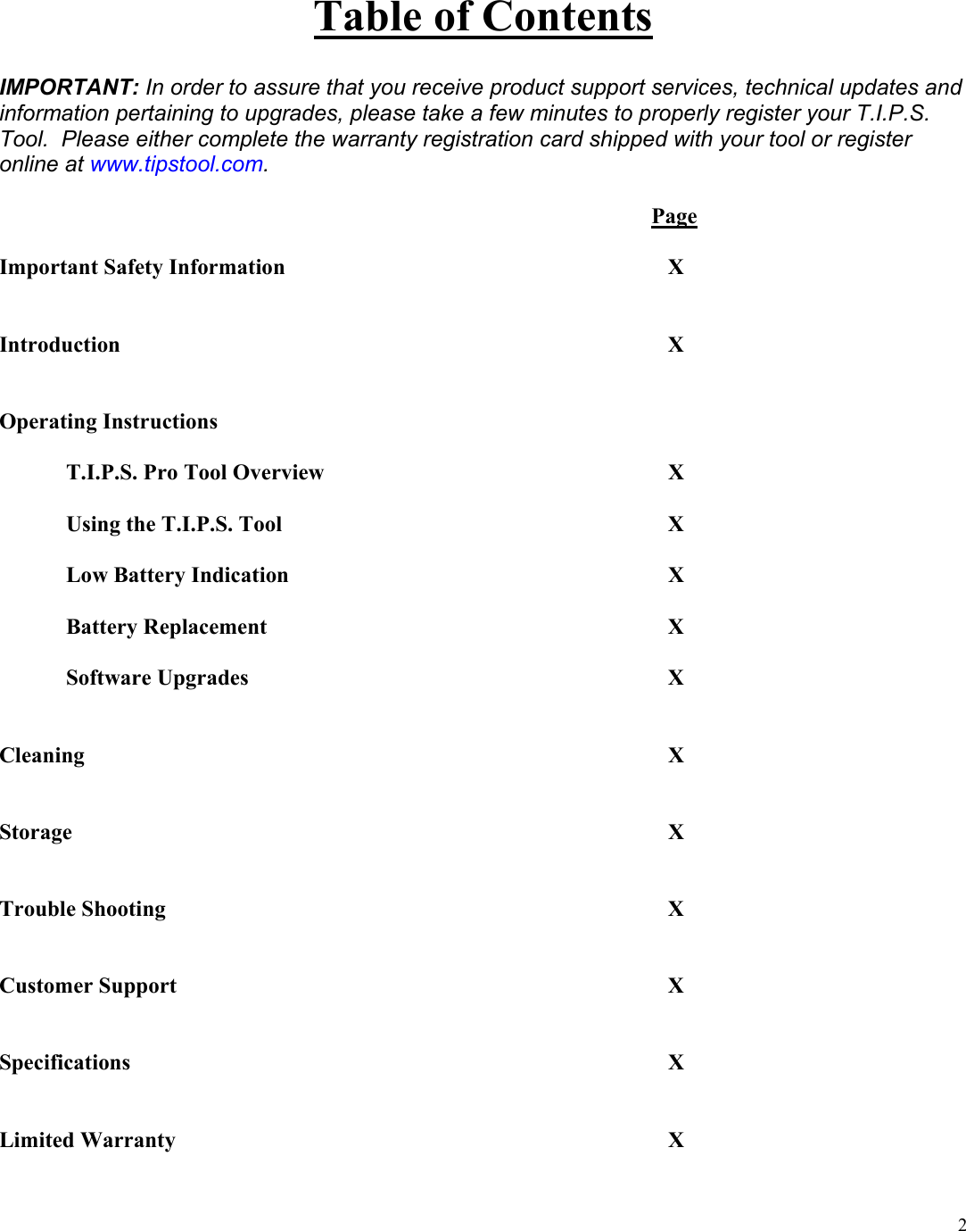  2Table of Contents  IMPORTANT: In order to assure that you receive product support services, technical updates and information pertaining to upgrades, please take a few minutes to properly register your T.I.P.S. Tool.  Please either complete the warranty registration card shipped with your tool or register online at www.tipstool.com.                    Page  Important Safety Information      X   Introduction         X   Operating Instructions    T.I.P.S. Pro Tool Overview      X   Using the T.I.P.S. Tool      X   Low Battery Indication      X   Battery Replacement      X   Software Upgrades       X   Cleaning         X   Storage         X   Trouble Shooting        X   Customer Support        X   Specifications         X   Limited Warranty        X  