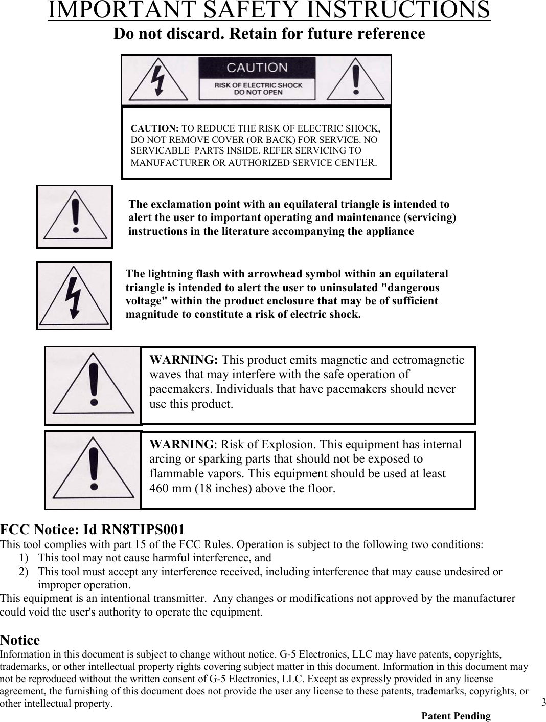  3IMPORTANT SAFETY INSTRUCTIONS Do not discard. Retain for future reference                                                  CAUTION: TO REDUCE THE RISK OF ELECTRIC SHOCK, DO NOT REMOVE COVER (OR BACK) FOR SERVICE. NO SERVICABLE  PARTS INSIDE. REFER SERVICING TO MANUFACTURER OR AUTHORIZED SERVICE CENTER. The exclamation point with an equilateral triangle is intended to alert the user to important operating and maintenance (servicing) instructions in the literature accompanying the appliance The lightning flash with arrowhead symbol within an equilateral triangle is intended to alert the user to uninsulated "dangerous voltage" within the product enclosure that may be of sufficient magnitude to constitute a risk of electric shock.WARNING: This product emits magnetic and ectromagnetic waves that may interfere with the safe operation of pacemakers. Individuals that have pacemakers should never use this product. FCC Notice: Id RN8TIPS001 This tool complies with part 15 of the FCC Rules. Operation is subject to the following two conditions: 1) This tool may not cause harmful interference, and 2) This tool must accept any interference received, including interference that may cause undesired or improper operation.  This equipment is an intentional transmitter.  Any changes or modifications not approved by the manufacturer could void the user's authority to operate the equipment. WARNING: Risk of Explosion. This equipment has internal arcing or sparking parts that should not be exposed to flammable vapors. This equipment should be used at least 460 mm (18 inches) above the floor.  Notice Information in this document is subject to change without notice. G-5 Electronics, LLC may have patents, copyrights, trademarks, or other intellectual property rights covering subject matter in this document. Information in this document may not be reproduced without the written consent of G-5 Electronics, LLC. Except as expressly provided in any license agreement, the furnishing of this document does not provide the user any license to these patents, trademarks, copyrights, or other intellectual property.              Patent Pending 