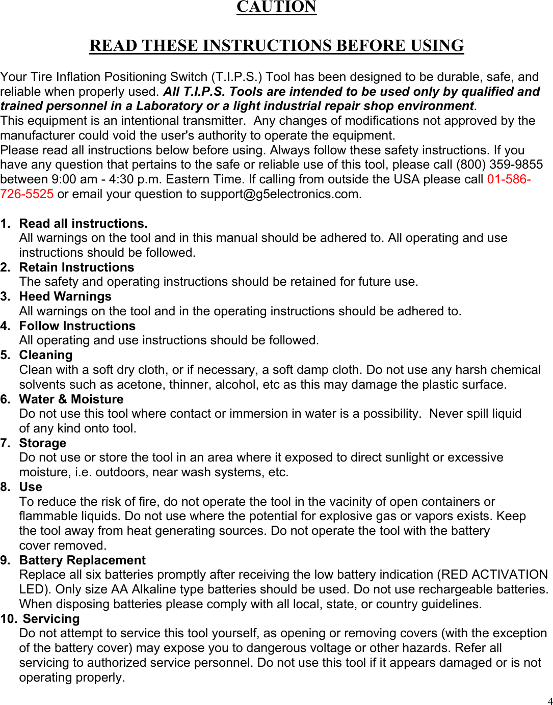  4CAUTION  READ THESE INSTRUCTIONS BEFORE USING  Your Tire Inflation Positioning Switch (T.I.P.S.) Tool has been designed to be durable, safe, and reliable when properly used. All T.I.P.S. Tools are intended to be used only by qualified and trained personnel in a Laboratory or a light industrial repair shop environment.   This equipment is an intentional transmitter.  Any changes of modifications not approved by the manufacturer could void the user's authority to operate the equipment. Please read all instructions below before using. Always follow these safety instructions. If you have any question that pertains to the safe or reliable use of this tool, please call (800) 359-9855 between 9:00 am - 4:30 p.m. Eastern Time. If calling from outside the USA please call 01-586-726-5525 or email your question to support@g5electronics.com.  1.  Read all instructions.  All warnings on the tool and in this manual should be adhered to. All operating and use instructions should be followed. 2. Retain Instructions The safety and operating instructions should be retained for future use. 3. Heed Warnings All warnings on the tool and in the operating instructions should be adhered to. 4. Follow Instructions All operating and use instructions should be followed. 5. Cleaning Clean with a soft dry cloth, or if necessary, a soft damp cloth. Do not use any harsh chemical solvents such as acetone, thinner, alcohol, etc as this may damage the plastic surface. 6.  Water &amp; Moisture Do not use this tool where contact or immersion in water is a possibility.  Never spill liquid  of any kind onto tool. 7. Storage Do not use or store the tool in an area where it exposed to direct sunlight or excessive moisture, i.e. outdoors, near wash systems, etc. 8. Use To reduce the risk of fire, do not operate the tool in the vacinity of open containers or  flammable liquids. Do not use where the potential for explosive gas or vapors exists. Keep   the tool away from heat generating sources. Do not operate the tool with the battery    cover removed. 9.  Battery Replacement  Replace all six batteries promptly after receiving the low battery indication (RED ACTIVATION LED). Only size AA Alkaline type batteries should be used. Do not use rechargeable batteries. When disposing batteries please comply with all local, state, or country guidelines. 10.  Servicing Do not attempt to service this tool yourself, as opening or removing covers (with the exception of the battery cover) may expose you to dangerous voltage or other hazards. Refer all servicing to authorized service personnel. Do not use this tool if it appears damaged or is not operating properly. 