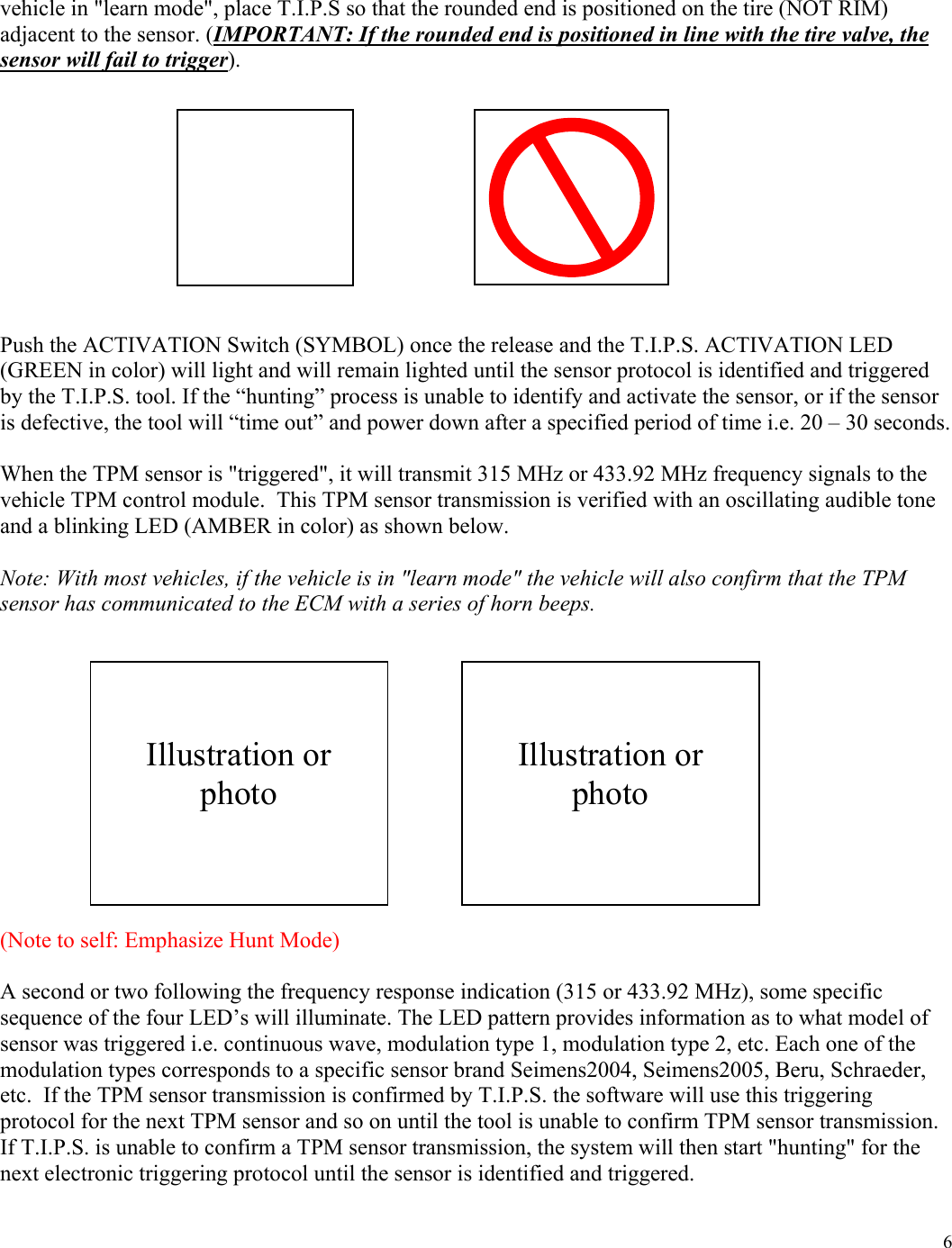  6vehicle in "learn mode", place T.I.P.S so that the rounded end is positioned on the tire (NOT RIM) adjacent to the sensor. (IMPORTANT: If the rounded end is positioned in line with the tire valve, the sensor will fail to trigger).            Push the ACTIVATION Switch (SYMBOL) once the release and the T.I.P.S. ACTIVATION LED (GREEN in color) will light and will remain lighted until the sensor protocol is identified and triggered by the T.I.P.S. tool. If the &ldquo;hunting&rdquo; process is unable to identify and activate the sensor, or if the sensor is defective, the tool will &ldquo;time out&rdquo; and power down after a specified period of time i.e. 20 &ndash; 30 seconds.   When the TPM sensor is "triggered", it will transmit 315 MHz or 433.92 MHz frequency signals to the vehicle TPM control module.  This TPM sensor transmission is verified with an oscillating audible tone and a blinking LED (AMBER in color) as shown below.   Note: With most vehicles, if the vehicle is in "learn mode" the vehicle will also confirm that the TPM sensor has communicated to the ECM with a series of horn beeps.              (Note to self: Emphasize Hunt Mode)  A second or two following the frequency response indication (315 or 433.92 MHz), some specific sequence of the four LED&rsquo;s will illuminate. The LED pattern provides information as to what model of sensor was triggered i.e. continuous wave, modulation type 1, modulation type 2, etc. Each one of the modulation types corresponds to a specific sensor brand Seimens2004, Seimens2005, Beru, Schraeder, etc.  If the TPM sensor transmission is confirmed by T.I.P.S. the software will use this triggering protocol for the next TPM sensor and so on until the tool is unable to confirm TPM sensor transmission. If T.I.P.S. is unable to confirm a TPM sensor transmission, the system will then start "hunting" for the next electronic triggering protocol until the sensor is identified and triggered.       Illustration or photo    Illustration or photo 