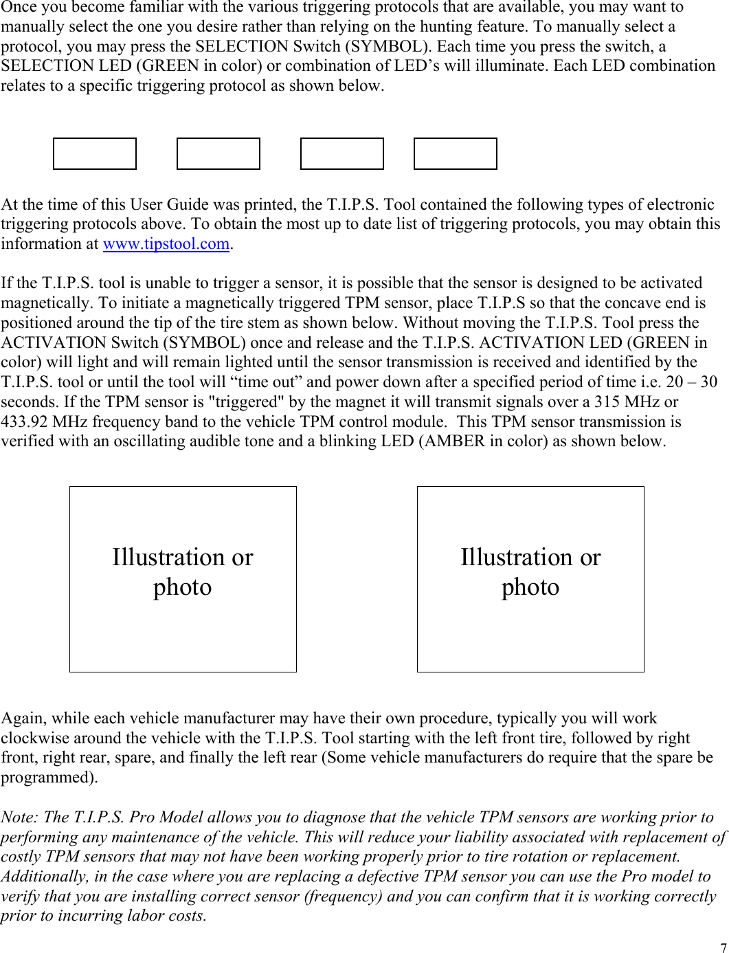  7Once you become familiar with the various triggering protocols that are available, you may want to manually select the one you desire rather than relying on the hunting feature. To manually select a protocol, you may press the SELECTION Switch (SYMBOL). Each time you press the switch, a SELECTION LED (GREEN in color) or combination of LED&rsquo;s will illuminate. Each LED combination relates to a specific triggering protocol as shown below.      At the time of this User Guide was printed, the T.I.P.S. Tool contained the following types of electronic triggering protocols above. To obtain the most up to date list of triggering protocols, you may obtain this information at www.tipstool.com.  If the T.I.P.S. tool is unable to trigger a sensor, it is possible that the sensor is designed to be activated magnetically. To initiate a magnetically triggered TPM sensor, place T.I.P.S so that the concave end is positioned around the tip of the tire stem as shown below. Without moving the T.I.P.S. Tool press the ACTIVATION Switch (SYMBOL) once and release and the T.I.P.S. ACTIVATION LED (GREEN in color) will light and will remain lighted until the sensor transmission is received and identified by the T.I.P.S. tool or until the tool will &ldquo;time out&rdquo; and power down after a specified period of time i.e. 20 &ndash; 30 seconds. If the TPM sensor is "triggered" by the magnet it will transmit signals over a 315 MHz or 433.92 MHz frequency band to the vehicle TPM control module.  This TPM sensor transmission is verified with an oscillating audible tone and a blinking LED (AMBER in color) as shown below.               Again, while each vehicle manufacturer may have their own procedure, typically you will work clockwise around the vehicle with the T.I.P.S. Tool starting with the left front tire, followed by right front, right rear, spare, and finally the left rear (Some vehicle manufacturers do require that the spare be programmed).  Note: The T.I.P.S. Pro Model allows you to diagnose that the vehicle TPM sensors are working prior to performing any maintenance of the vehicle. This will reduce your liability associated with replacement of costly TPM sensors that may not have been working properly prior to tire rotation or replacement. Additionally, in the case where you are replacing a defective TPM sensor you can use the Pro model to verify that you are installing correct sensor (frequency) and you can confirm that it is working correctly prior to incurring labor costs.                        Illustration or photo    Illustration or photo 