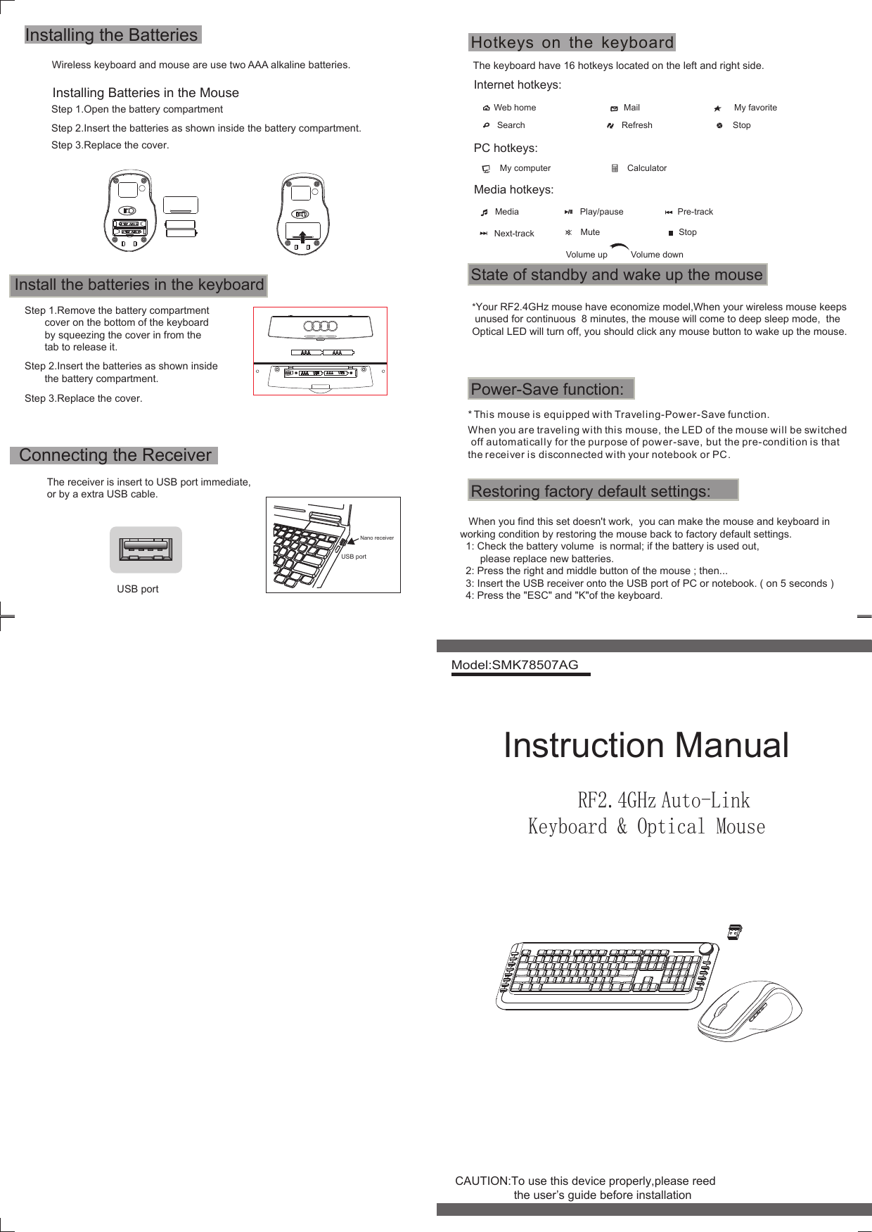 Model:SMK78507AG     RF2.4GHz Auto-Link Keyboard &amp; Optical MouseWireless keyboard and mouse are use two AAA alkaline batteries.The receiver is insert to USB port immediate,or by a extra USB cable.USB portNano receiverThe keyboard have 16 hotkeys located on the left and right side.Internet hotkeys:Web home Mail My favoriteSearch Refresh StopPC hotkeys:My computer CalculatorMedia hotkeys:Media Play/pause Pre-trackNext-track Mute StopVolume up Volume downInstalling the BatteriesInstalling Batteries in the MouseStep 1.Open the battery compartmentStep 2.Insert the batteries as shown inside the battery compartment.Step 3.Replace the cover.Step 1.Remove the battery compartment       cover on the bottom of the keyboard       by squeezing the cover in from the       tab to release it.Step 2.Insert the batteries as shown inside       the battery compartment.Step 3.Replace the cover.Install the batteries in the keyboardConnecting the ReceiverUSB portState of standby and wake up the mousePower-Save function:* This mouse is equipped with Traveling-Power-Save function. When you are traveling with this mouse, the LED of the mouse will be switched off automatically for the purpose of power-save, but the pre-condition is that the receiver is disconnected with your notebook or PC. Restoring factory default settings:   When you find this set doesn&apos;t work,  you can make the mouse and keyboard in working condition by restoring the mouse back to factory default settings.  1: Check the battery volume  is normal; if the battery is used out,        please replace new batteries.  2: Press the right and middle button of the mouse ; then...    3: Insert the USB receiver onto the USB port of PC or notebook. ( on 5 seconds )  4: Press the &quot;ESC&quot; and &quot;K&quot;of the keyboard. Instruction ManualCAUTION:To use this device properly,please reed                  the user’s guide before installationHotkeys on the keyboard*Your RF2.4GHz mouse have economize model,When your wireless mouse keeps unused for continuous  8 minutes, the mouse will come to deep sleep mode,  the Optical LED will turn off, you should click any mouse button to wake up the mouse.