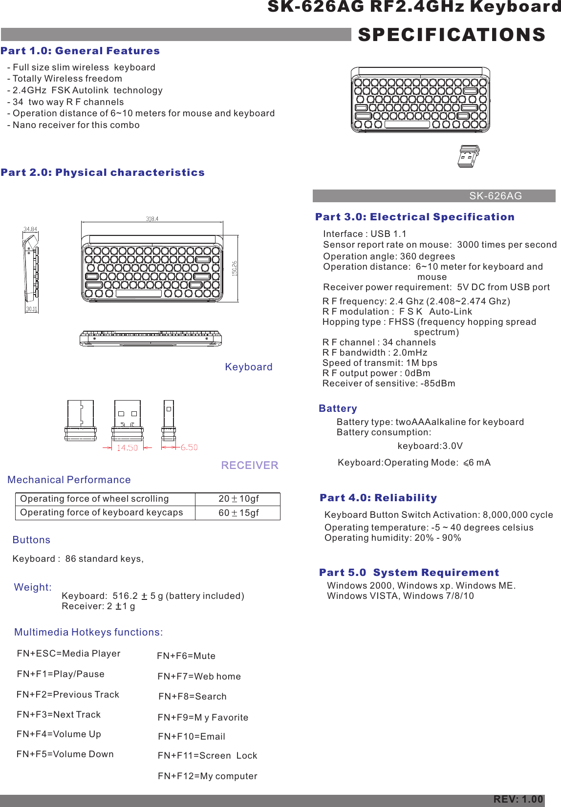 - Full size slim wireless  keyboard- Totally Wireless freedom- 2.4GHz  FSK Autolink  technology- 34  two way R F channels- Operation distance of 6~10 meters for mouse and keyboard- Nano receiver for this comboSK-626AG RF2.4GHz KeyboardSPECIFICATIONSPar t 1.0: General FeaturesPar t 2.0: Physical characteristics Operating force of wheel scrolling 20    10gf    ButtonsWeight:Par t 3.0: Electrical SpecificationBatteryPar t 4.0: Reliability Operating temperature: -5 ~ 40 degrees celsius Operating humidity: 20% - 90%REV: 1.00Par t 5.0  System Requirement  Windows 2000, Windows xp. Windows ME. Windows VISTA, Windows 7/8/10Operating force of keyboard keycaps 60    15gf    Keyboard :  86 standard keys,Keyboard Button Switch Activation: 8,000,000 cycle Keyboard:Operating Mode:    6 mA    Interface : USB 1.1Sensor report rate on mouse:   times per second 3000 Operation angle: 360 degreesOperation distance:  6~10 meter for keyboard and                                      mouseReceiver power requirement:  5V DC from USB portR F frequency: 2.4 Ghz (2.408~2.474 Ghz)R F modulation :  F S K   Auto-LinkHopping type : FHSS (frequency hopping spread                                     spectrum)R F channel : 34 channelsR F bandwidth : 2.0mHzSpeed of transmit: 1M bpsR F output power : 0dBmReceiver of sensitive: -85dBmSK-626AGMechanical PerformanceKeyboardKeyboard:  516.2     5 g (battery included)    Receiver: 2    1 g Multimedia Hotkeys functions:Battery type: twoAAAalkaline for keyboardBattery consumption:  RECEIVERkeyboard:3.0VFN+ESC=Media Player  FN+F1=Play/PauseFN+F2=Previous Track  FN+F4=Volume UpFN+F3=Next Track   FN+F6=Mute     FN+F7=Web homeFN+F5=Volume DownFN+F8=SearchFN+F9=M y FavoriteFN+F10=   EmailFN+F11=Screen  LockFN+F12=     My computer