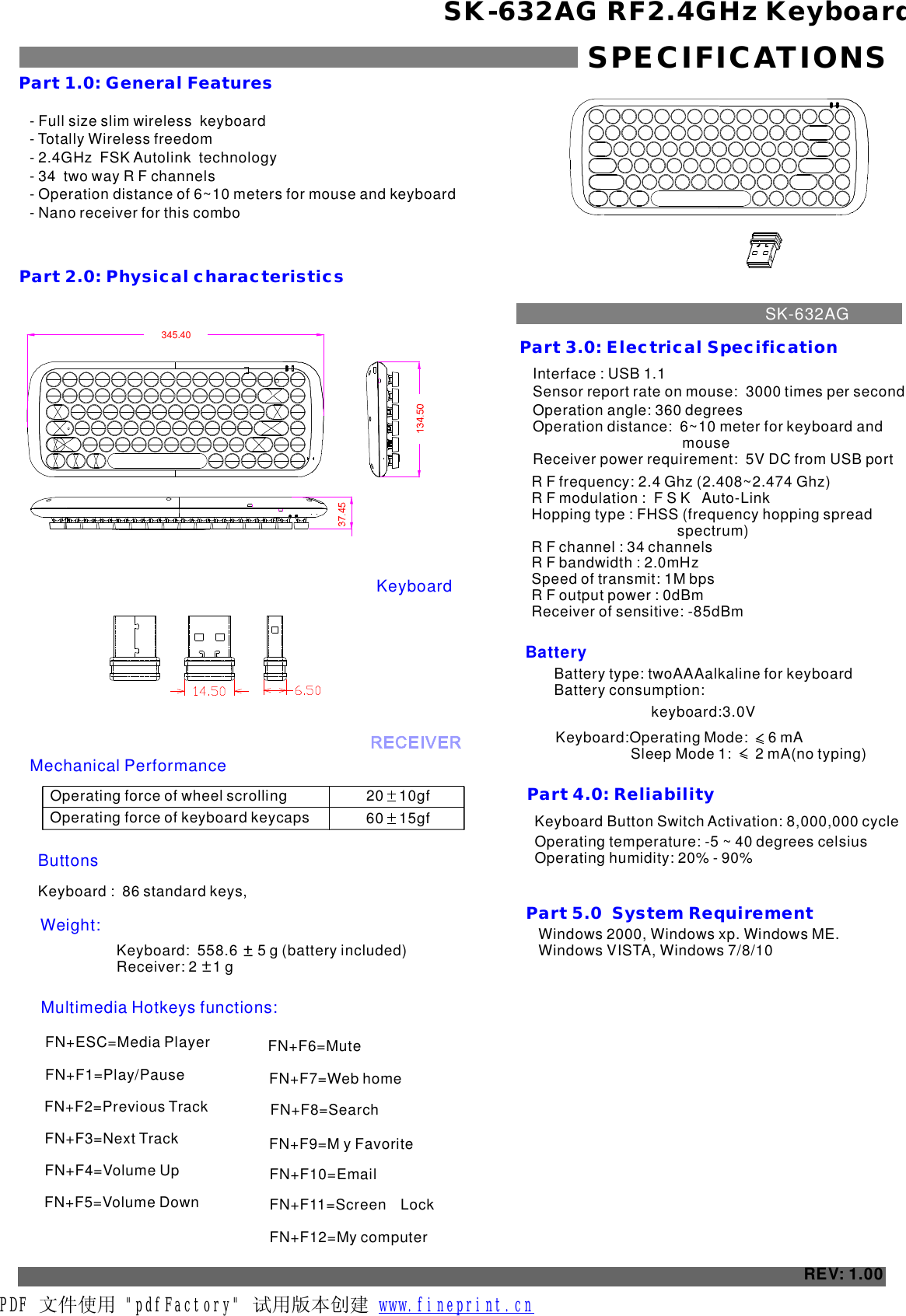 - Full size slim wireless  keyboard- Totally Wireless freedom- 2.4GHz  FSK Autolink  technology- 34  two way R F channels- Operation distance of 6~10 meters for mouse and keyboard- Nano receiver for this comboSK-632AG RF2.4GHz KeyboardSPECIFICATIONSPart 1.0: General FeaturesPart 2.0: Physical characteristics Operating force of wheel scrolling 20    10gf    ButtonsWeight:Part 3.0: Electrical SpecificationBatteryPart 4.0: Reliability Operating temperature: -5 ~ 40 degrees celsius Operating humidity: 20% - 90%REV: 1.00Part 5.0  System Requirement  Windows 2000, Windows xp. Windows ME. Windows VISTA, Windows 7/8/10Operating force of keyboard keycaps 60    15gf    Keyboard :  86 standard keys,Keyboard Button Switch Activation: 8,000,000 cycle Keyboard:Operating Mode:     6 mA    Interface : USB 1.1Sensor report rate on mouse:  times per second 3000 Operation angle: 360 degreesOperation distance:  6~10 meter for keyboard and                                      mouseReceiver power requirement:  5V DC from USB portR F frequency: 2.4 Ghz (2.408~2.474 Ghz)R F modulation :  F S K   Auto-LinkHopping type : FHSS (frequency hopping spread                                     spectrum)R F channel : 34 channelsR F bandwidth : 2.0mHzSpeed of transmit: 1M bpsR F output power : 0dBmReceiver of sensitive: -85dBmSK-632AGMechanical PerformanceKeyboardKeyboard:  558.6     5 g (battery included)    Receiver: 2    1 g Multimedia Hotkeys functions:Battery type: twoAAAalkaline for keyboardBattery consumption:  keyboard:3.0VFN+ESC=Media Player  FN+F1=Play/PauseFN+F2=Previous Track  FN+F4=Volume UpFN+F3=Next Track   FN+F6=Mute     FN+F7=Web homeFN+F5=Volume DownFN+F8=SearchFN+F9=M y FavoriteFN+F10=  EmailFN+F11=ScreenLock  FN+F12=    My computer345.40Sleep Mode 1:      2 mA(no typing)   PDF 文件使用 &quot;pdfFactory&quot; 试用版本创建           www.fineprint.cn