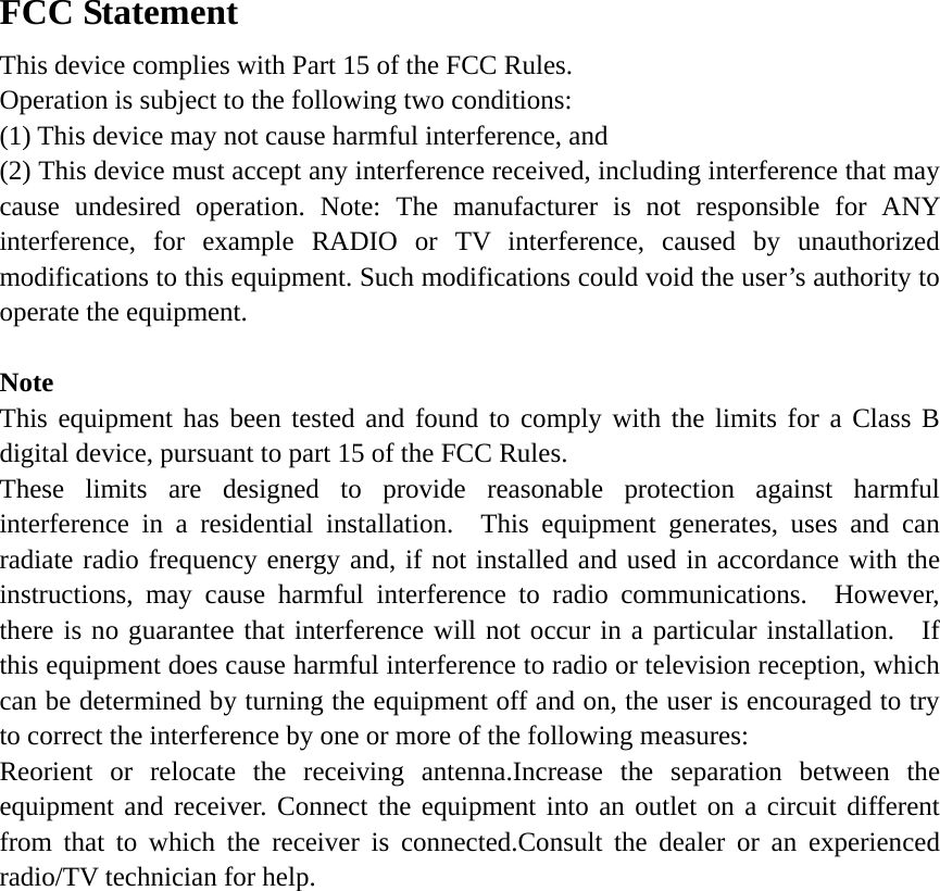 FCC Statement     This device complies with Part 15 of the FCC Rules.   Operation is subject to the following two conditions:   (1) This device may not cause harmful interference, and (2) This device must accept any interference received, including interference that may cause undesired operation. Note: The manufacturer is not responsible for ANY interference, for example RADIO or TV interference, caused by unauthorized modifications to this equipment. Such modifications could void the user’s authority to operate the equipment.  Note This equipment has been tested and found to comply with the limits for a Class B digital device, pursuant to part 15 of the FCC Rules.       These limits are designed to provide reasonable protection against harmful interference in a residential installation.  This equipment generates, uses and can radiate radio frequency energy and, if not installed and used in accordance with the instructions, may cause harmful interference to radio communications.  However, there is no guarantee that interference will not occur in a particular installation.  If this equipment does cause harmful interference to radio or television reception, which can be determined by turning the equipment off and on, the user is encouraged to try to correct the interference by one or more of the following measures:       Reorient or relocate the receiving antenna.Increase the separation between the equipment and receiver. Connect the equipment into an outlet on a circuit different from that to which the receiver is connected.Consult the dealer or an experienced radio/TV technician for help. 