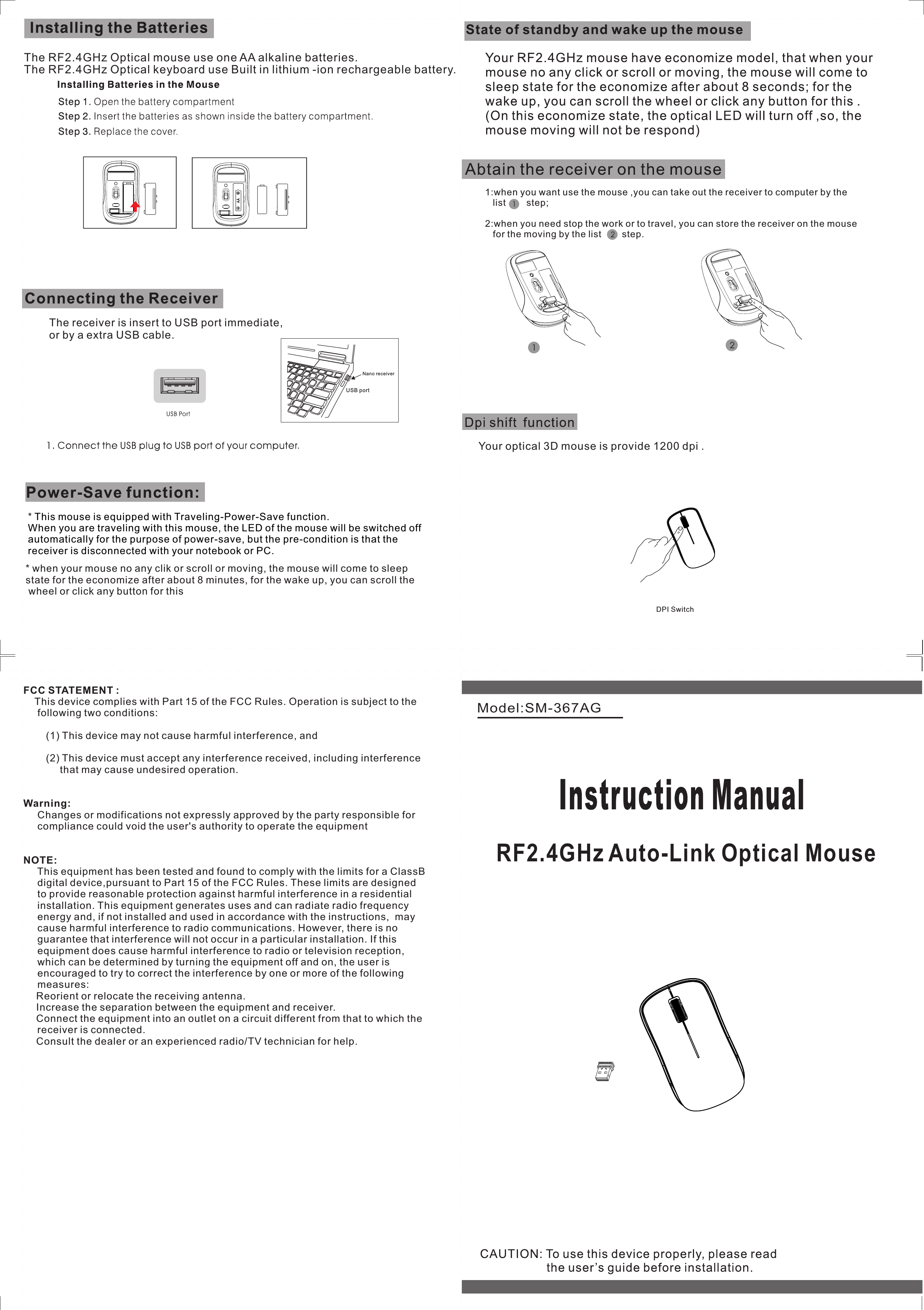 Model:SM-367AGThe receiver is insert to USB port immediate,or by a extra USB cable.The RF2.4GHz Optical mouse use one AA alkaline batteries.* This mouse is equipped with Traveling-Power-Save function. When you are traveling with this mouse, the LED of the mouse will be switched off automatically for the purpose of power-save, but the pre-condition is that the receiver is disconnected with your notebook or PC. * when your mouse no any clik or scroll or moving, the mouse will come to sleep state for the economize after about 8 minutes, for the wake up, you can scroll the wheel or click any button for this      RF2.4GHz Auto-Link Optical MouseUSB portNano receiver1:when you want use the mouse ,you can take out the receiver to computer by the   list        step;2:when you need stop the work or to travel, you can store the receiver on the mouse   for the moving by the list        step.   The RF2.4GHz Optical keyboard use Built in lithium -ion rechargeable battery.DPI SwitchYour optical 3D mouse is provide 1200 dpi . FCC STATEMENT :     This device complies with Part 15 of the FCC Rules. Operation is subject to the     following two conditions:        (1) This device may not cause harmful interference, and        (2) This device must accept any interference received, including interference             that may cause undesired operation.Warning:       Changes or modifications not expressly approved by the party responsible for      compliance could void the user&apos;s authority to operate the equipmentNOTE:     This equipment has been tested and found to comply with the limits for a ClassB     digital device,pursuant to Part 15 of the FCC Rules. These limits are designed     to provide reasonable protection against harmful interference in a residential      installation. This equipment generates uses and can radiate radio frequency     energy and, if not installed and used in accordance with the instructions,  may     cause harmful interference to radio communications. However, there is no      guarantee that interference will not occur in a particular installation. If this      equipment does cause harmful interference to radio or television reception,      which can be determined by turning the equipment off and on, the user is      encouraged to try to correct the interference by one or more of the following      measures: Reorient or relocate the receiving antenna. Increase the separation between the equipment and receiver. Connect the equipment into an outlet on a circuit different from that to which the     receiver is connected. Consult the dealer or an experienced radio/TV technician for help.