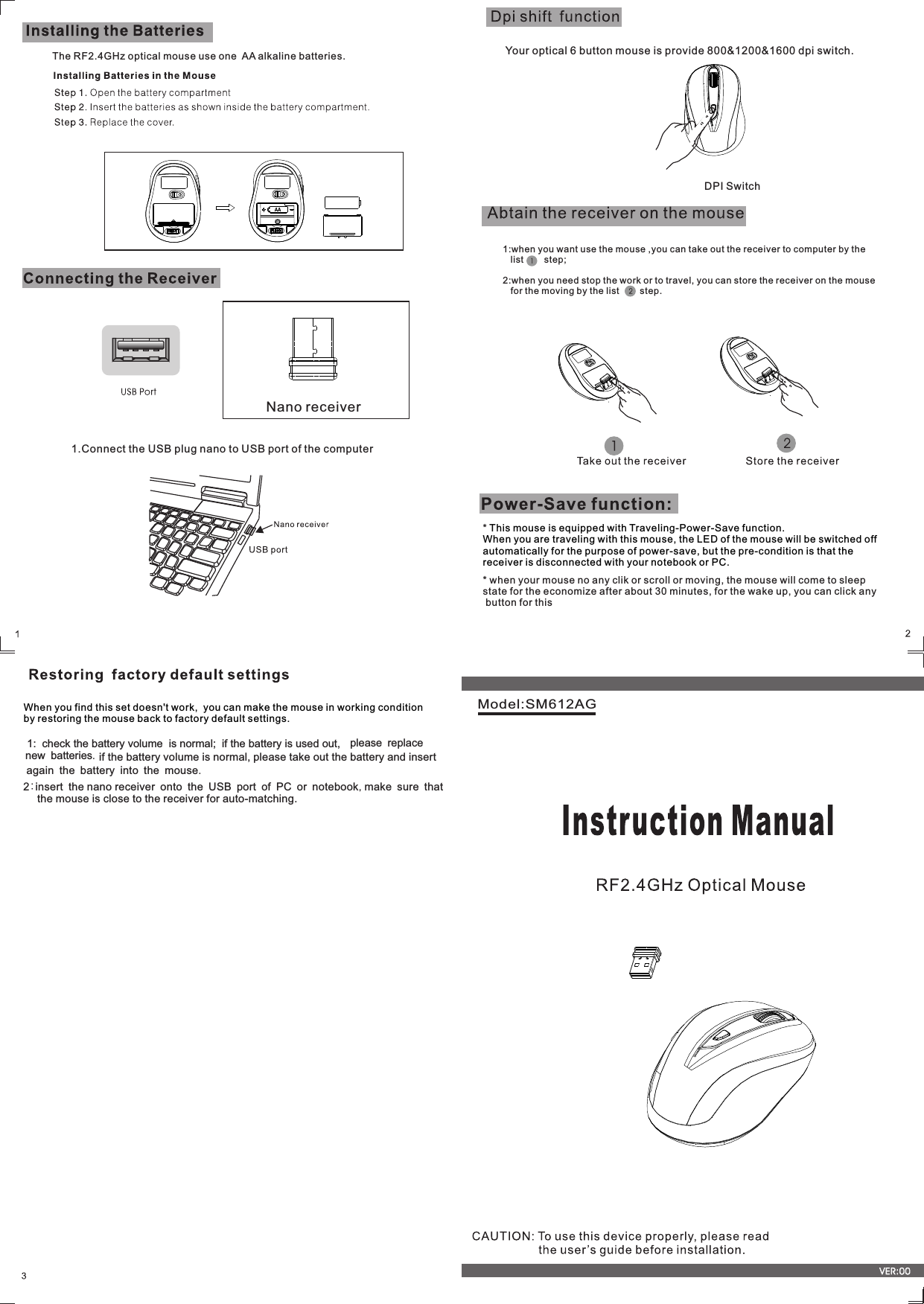 Model:SM612AGThe RF2.4GHz optical mouse use one  AA alkaline batteries.Nano receiver* This mouse is equipped with Traveling-Power-Save function. When you are traveling with this mouse, the LED of the mouse will be switched off automatically for the purpose of power-save, but the pre-condition is that the receiver is disconnected with your notebook or PC. * when your mouse no any clik or scroll or moving, the mouse will come to sleep state for the economize after about 30 minutes, for the wake up, you can click any  button for this Your optical 6 button mouse is provide 800&amp;1200&amp;1600 dpi switch. 1:when you want use the mouse ,you can take out the receiver to computer by the   list        step;2:when you need stop the work or to travel, you can store the receiver on the mouse   for the moving by the list        step.   DPI Switch1.Connect the USB plug nano to USB port of the computer   When you find this set doesn&apos;t work,  you can make the mouse in working condition   by restoring the mouse back to factory default settings.  1:  check the battery volume  is normal;  if the battery is used out, new batteries. if the battery volume is normal, please take out the battery and insertagain the battery into the mouse.2:insert the nano receiver onto the USB port of PC or notebook,make sure that        the mouse is close to the receiver for auto-matching.please replace