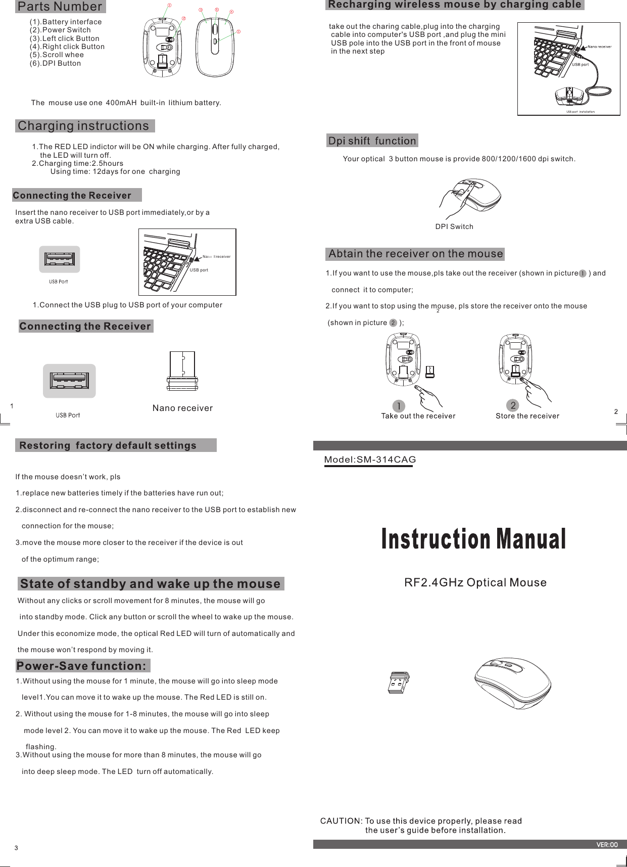 Model:SM-314CAG1.If you want to use the mouse,pls take out the receiver (shown in picture     ) and   connect  it to computer;2.If you want to stop using the mouse, pls store the receiver onto the mouse   (shown in picture      );1.Without using the mouse for 1 minute, the mouse will go into sleep mode    level1.You can move it to wake up the mouse. The Red LED is still on. 2. Without using the mouse for 1-8 minutes, the mouse will go into sleep    mode level 2. You can move it to wake up the mouse. The Red  LED keep      flashing.3.Without using the mouse for more than 8 minutes, the mouse will go   into deep sleep mode. The LED  turn off automatically.  lf the mouse doesn’t work, pls1.replace new batteries timely if the batteries have run out;2.disconnect and re-connect the nano receiver to the USB port to establish new    connection for the mouse;3.move the mouse more closer to the receiver if the device is out    of the optimum range;Insert the nano receiver to USB port immediately,or by a extra USB cable.USB portNan o Rreceiver1.Connect the USB plug to USB port of your computerWithout any clicks or scroll movement for 8 minutes, the mouse will go into standby mode. Click any button or scroll the wheel to wake up the mouse. Under this economize mode, the optical Red LED will turn of automatically and the mouse won’t respond by moving it. . State of standby and wake up the mouse(1).Battery interface (2).Power Switch(3).Left click Button(4).Right click Button(5).Scroll whee(6).DPI ButtonParts NumberDPI SwitchYour optical  3 button mouse is provide 800/1200/1600 dpi switch. Recharging wireless mouse by charging cableCharging instructions1.The RED LED indictor will be ON while charging. After fully charged,    the LED will turn off. 2.Charging time:2.5hours          Using time: 12days for one  charging The  mouse use one 400mAH built-in lithium battery.  take out the charing cable,plug into the charging cable into computer&apos;s USB port ,and plug the mini USB pole into the USB port in the front of mouse in the next stepNano receiver