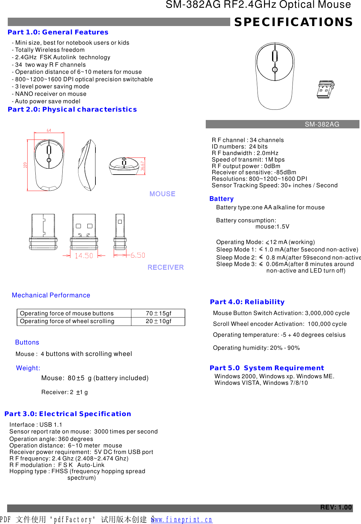 - - Totally Wireless freedom- 2.4GHz  FSK Autolink  technology- 34  two way R F channels- Operation distance of 6~10 meters for mouse - 800~1200~1600 - Mini size, best for notebook users or kidsDPI optical precision switchable 3 level power saving mode- NANO receiver on mouse- Auto power save modelSM-382AG RF2.4GHz Optical MouseSPECIFICATIONSPart 1.0: General FeaturesPart 2.0: Physical characteristics Operating force of mouse buttonsOperating force of wheel scrolling70    15gf    20    10gf    ButtonsMouse :  4 buttons with scrolling wheel Weight:Part 3.0: Electrical SpecificationBatteryPart 4.0: Reliability Mouse Button Switch Activation: 3,000,000 cycleScroll Wheel encoder Activation:  100,000 cycleOperating temperature: -5 + 40 degrees celsius Operating humidity: 20% - 90%REV: 1.00Part 5.0  System Requirement  Windows 2000, Windows xp. Windows ME. Windows VISTA, Windows 7/8/10Interface : USB 1.1Sensor report rate on mouse:  times per second 3000 Operation angle: 360 degreesOperation distance:  6~10 meter  mouseReceiver power requirement:  5V DC from USB portR F frequency: 2.4 Ghz (2.408~2.474 Ghz)R F modulation :  F S K   Auto-LinkHopping type : FHSS (frequency hopping spread                                     spectrum)R F channel : 34 channelsID numbers:  24 bitsR F bandwidth : 2.0mHzSpeed of transmit: 1M bpsR F output power : 0dBmReceiver of sensitive: -85dBmResolutions: 800~1200~1600 DPI Sensor Tracking Speed: 30 inches / Second+SM-382AGMechanical PerformanceMouse:  80   5  g (battery included) Receiver: 2    1 g Battery type:one AA alkaline for mouse                       Battery consumption:  Operating Mode:    12 mA (working)    Sleep Mode 1:     1.0 mA(after 5second non-active)   Sleep Mode 2:      0.8 mA(after 59 non-active)Sleep Mode 3:      0.06mA(after 8 minutes around                               non-active and LED turn off)    secondmouse:1.5VPDF 文件使用 &quot;pdfFactory&quot; 试用版本创建 Š         www.fineprint.cn