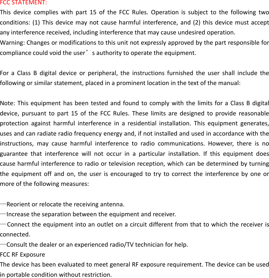 FCC STATEMENT:This device complies with part 15 of the FCC Rules. Operation is subject to the following twoconditions: (1) This device may not cause harmful interference, and (2) this device must acceptany interference received, including interference that may cause undesired operation.Warning: Changes or modifications to this unit not expressly approved by the part responsible forcompliance could void the user’s authority to operate the equipment. For a Class B digital device or peripheral, the instructions furnished the user shall include thefollowing or similar statement, placed in a prominent location in the text of the manual:Note: This equipment has been tested and found to comply with the limits for a Class B digitaldevice, pursuant to part 15 of the FCC Rules. These limits are designed to provide reasonableprotection against harmful interference in a residential installation. This equipment generates,uses and can radiate radio frequency energy and, if not installed and used in accordance with theinstructions, may cause harmful interference to radio communications. However, there is noguarantee that interference will not occur in a particular installation. If this equipment doescause harmful interference to radio or television reception, which can be determined by turningthe equipment off and on, the user is encouraged to try to correct the interference by one ormore of the following measures:—Reorient or relocate the receiving antenna.—Increase the separation between the equipment and receiver.—Connect the equipment into an outlet on a circuit different from that to which the receiver isconnected.—Consult the dealer or an experienced radio/TV technician for help.FCC RF ExposureThe device has been evaluated to meet general RF exposure requirement. The device can be usedin portable condition without restriction.