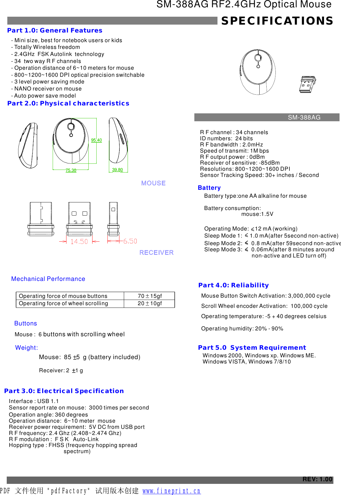 - - Totally Wireless freedom- 2.4GHz  FSK Autolink  technology- 34  two way R F channels- Operation distance of 6~10 meters for mouse - 800~1200~1600 - Mini size, best for notebook users or kidsDPI optical precision switchable 3 level power saving mode- NANO receiver on mouse- Auto power save modelSM-388AG RF2.4GHz Optical MouseSPECIFICATIONSPart 1.0: General FeaturesPart 2.0: Physical characteristics Operating force of mouse buttonsOperating force of wheel scrolling70    15gf    20    10gf    ButtonsMouse :  6 buttons with scrolling wheel Weight:Part 3.0: Electrical SpecificationBatteryPart 4.0: Reliability Mouse Button Switch Activation: 3,000,000 cycleScroll Wheel encoder Activation:  100,000 cycleOperating temperature: -5 + 40 degrees celsius Operating humidity: 20% - 90%REV: 1.00Part 5.0  System Requirement  Windows 2000, Windows xp. Windows ME. Windows VISTA, Windows 7/8/10Interface : USB 1.1Sensor report rate on mouse:  times per second 3000 Operation angle: 360 degreesOperation distance:  6~10 meter  mouseReceiver power requirement:  5V DC from USB portR F frequency: 2.4 Ghz (2.408~2.474 Ghz)R F modulation :  F S K   Auto-LinkHopping type : FHSS (frequency hopping spread                                     spectrum)R F channel : 34 channelsID numbers:  24 bitsR F bandwidth : 2.0mHzSpeed of transmit: 1M bpsR F output power : 0dBmReceiver of sensitive: -85dBmResolutions: 800~1200~1600 DPI Sensor Tracking Speed: 30 inches / Second+SM-388AGMechanical PerformanceMouse:  85   5  g (battery included) Receiver: 2    1 g Battery type:one AA alkaline for mouse                       Battery consumption:  Operating Mode:    12 mA (working)    Sleep Mode 1:     1.0 mA(after 5second non-active)   Sleep Mode 2:      0.8 mA(after 59 non-active)Sleep Mode 3:      0.06mA(after 8 minutes around                               non-active and LED turn off)    secondmouse:1.5V75.3095.4039.8075.3095.4039.80PDF 文件使用 &quot;pdfFactory&quot; 试用版本创建           www.fineprint.cn