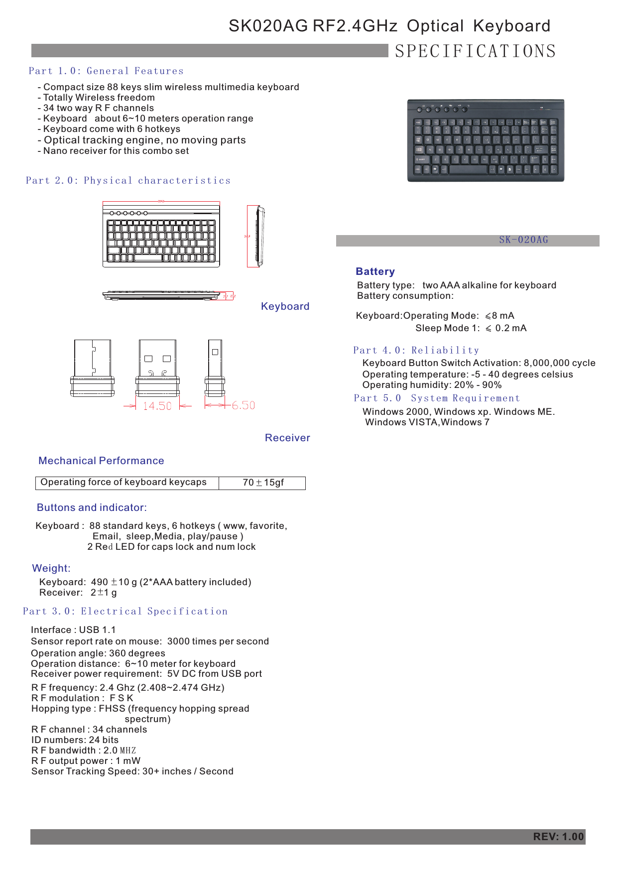 - Compact size 88 keys slim wireless multimedia keyboard- Totally Wireless freedom- 34 two way R F channels- Keyboard   about 6~10 meters operation range  - Keyboard come with 6 hotkeys  - Optical tracking engine, no moving parts- Nano receiver for this combo setSK020AG RF2.4GHz  Optical  KeyboardSPECIFICATIONSPa r t 1. 0 : Ge n er a l Fe a tu r esPa r t 2. 0 : Ph y si c al c h ar a ct eri sti cs Mechanical PerformanceButtons and indicator:Weight:Keyboard:  490    10 g (2*AAA battery included)    Receiver:   2   1 g Part 3.0: Electrical SpecificationInterface : USB 1.1Sensor report rate on mouse:  3000 times per second Operation angle: 360 degreesOperation distance:  6~10 meter for keyboard Receiver power requirement:  5V DC from USB portBatteryBattery type:   two AAA alkaline for keyboardBattery consumption:Pa r t 4. 0 : Re l ia b il i ty Operating temperature: -5 - 40 degrees celsius Operating humidity: 20% - 90%REV: 1.00Pa r t 5. 0  S ys t em R e qu i re m en t  Windows 2000, Windows xp. Windows ME.  Windows VISTA,Windows 7Operating force of keyboard keycaps 70    15gf    Keyboard Button Switch Activation: 8,000,000 cycleKeyboard:Operating Mode:     8 mA    Sleep Mode 1:      0.2 mA   ReceiverKeyboardR F frequency: 2.4 Ghz (2.408~2.474 GHz)R F modulation :  F S KHopping type : FHSS (frequency hopping spread                                     spectrum)R F channel : 34 channelsID numbers: 24 bitsR F bandwidth : 2.0 MHZR F output power : 1 mW Sensor Tracking Speed: 30+ inches / SecondSK-020AG Keyboard :  88 standard keys, 6 hotkeys ( www, favorite,                        Email,  sleep,Media, play/pause )                     2 Red LED for caps lock and num lock                                                                                    