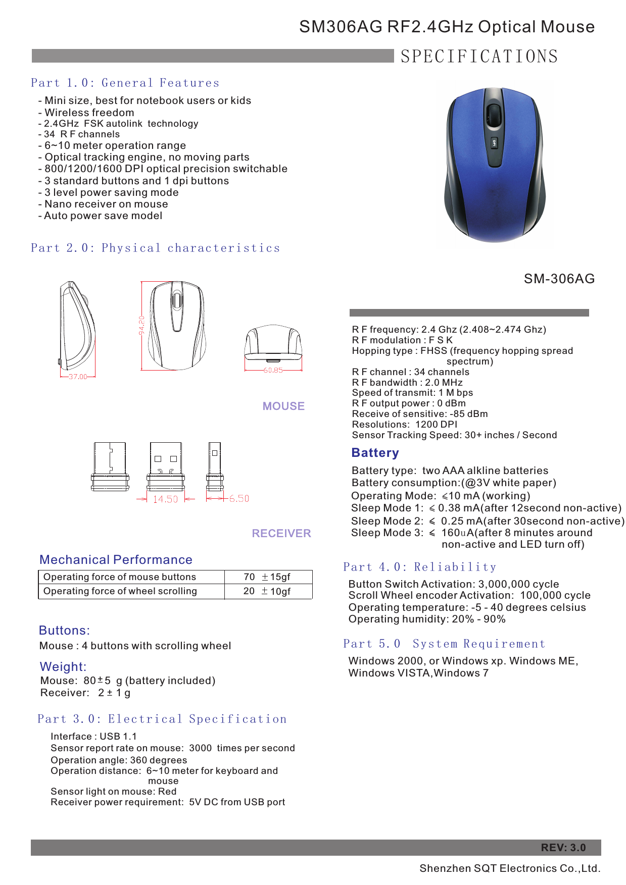 - Mini size, best for notebook users or kids- Wireless freedom- 2.4GHz  FSK autolink  technology- 34  R F channels - 6~10 meter operation range- Optical tracking engine, no moving parts- 800/1200/1600 DPI optical precision switchable - 3 standard buttons and 1 dpi buttons - 3 level power saving mode- Nano receiver on mouse- Auto power save model       SM306AG RF2.4GHz Optical MouseSPECIFICATIONSPart 1.0: General FeaturesPart 2.0: Physical characteristics Mechanical PerformanceOperating force of mouse buttonsOperating force of wheel scrolling70     15gf    20     10gf    Buttons:Mouse : 4 buttons with scrolling wheel         Weight:Mouse:  80   5  g (battery included)   Receiver:   2    1 gPart 3.0: Electrical SpecificationBatteryBattery type:  two AAA alkline batteriesBattery consumption:(@3V white paper)Operating Mode:    10 mA (working)    Sleep Mode 1:     0.38 mA(after 12second non-active)   Sleep Mode 2:      0.25 mA(after   non-active)Sleep Mode 3:      160uA(after 8 minutes around                               non-active and LED turn off)    30secondPar t 4 . 0: Re l i abi l i ty Button Switch Activation: 3,000,000 cycleScroll Wheel encoder Activation:  100,000 cycleOperating temperature: -5 - 40 degrees celsius Operating humidity: 20% - 90%REV: 3.0Par t 5 . 0  Sys t e m Req u i rem e n t Windows 2000, or Windows xp. Windows ME,Windows VISTA,Windows 7MOUSERECEIVER+_+_Interface : USB 1.1Sensor report rate on mouse:  3000  times per second Operation angle: 360 degreesOperation distance:  6~10 meter for keyboard and                                      mouseSensor light on mouse: RedReceiver power requirement:  5V DC from USB portR F frequency: 2.4 Ghz (2.408~2.474 Ghz)R F modulation : F S KHopping type : FHSS (frequency hopping spread                                     spectrum)R F channel : 34 channelsR F bandwidth : 2.0 MHzSpeed of transmit: 1 M bpsR F output power : 0 dBmReceive of sensitive: -85 dBm Resolutions:  1200 DPISensor Tracking Speed: 30+ inches / SecondSM-306AGShenzhen SQT Electronics Co.,Ltd.