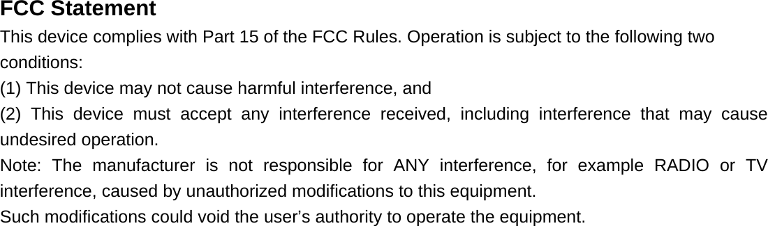   FCC Statement This device complies with Part 15 of the FCC Rules. Operation is subject to the following two conditions:  (1) This device may not cause harmful interference, and (2) This device must accept any interference received, including interference that may cause undesired operation. Note: The manufacturer is not responsible for ANY interference, for example RADIO or TV interference, caused by unauthorized modifications to this equipment.   Such modifications could void the user’s authority to operate the equipment. 