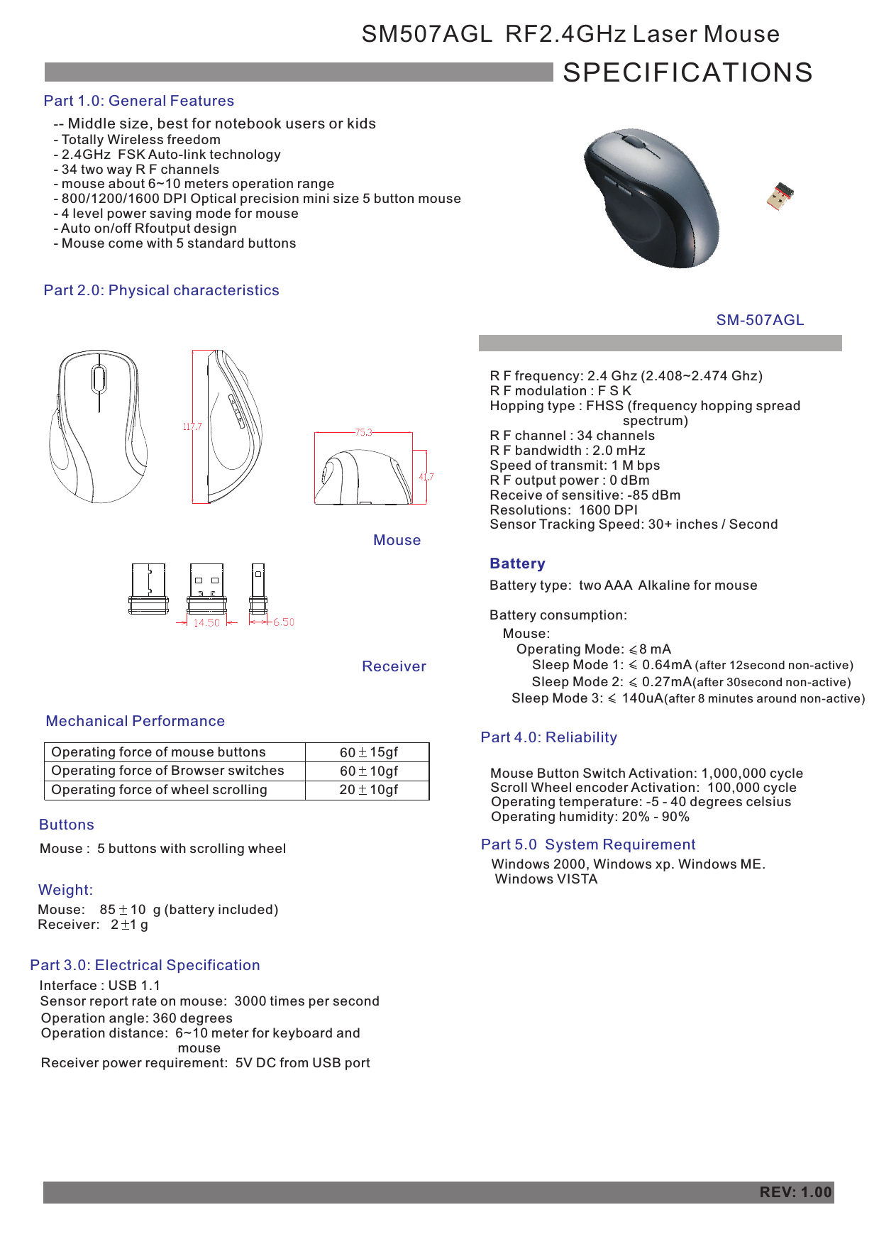 -- Totally Wireless freedom- 2.4GHz  FSK Auto-link technology- 34 two way R F channels- mouse about 6~10 meters operation range- 800/1200/1600 DPI Optical precision mini size 5 button mouse- 4 level power saving mode for mouse- Auto on/off Rfoutput design- Mouse come with 5 standard buttons- Middle size, best for notebook users or kids       SM507AGL  RF2.4GHz Laser MouseSPECIFICATIONSPart 1.0: General FeaturesPart 2.0: Physical characteristics Mechanical PerformanceOperating force of mouse buttonsOperating force of Browser switchesOperating force of wheel scrolling60    15gf    10gf    20    10gf    ButtonsMouse :  5 buttons with scrolling wheelWeight:Mouse:    85    10  g (battery included)Receiver:   2   1 g Part 3.0: Electrical SpecificationBatteryBattery type:  two AAA  Alkaline for mouse              Battery consumption:Part 4.0: Reliability Mouse Button Switch Activation: 1,000,000 cycleScroll Wheel encoder Activation:  100,000 cycleOperating temperature: -5 - 40 degrees celsius Operating humidity: 20% - 90%REV: 1.00Part 5.0  System Requirement  Windows 2000, Windows xp. Windows ME.  Windows VISTAMouse:Sleep Mode 1:     0.64mA (after 12second non-active)  Sleep Mode 2:     0.27mA(after 30second non-active)    MouseReceiverSM-507AGL Interface : USB 1.1Sensor report rate on mouse:  3000 times per second  Operation angle: 360 degreesOperation distance:  6~10 meter for keyboard and                                      mouseReceiver power requirement:  5V DC from USB portR F frequency: 2.4 Ghz (2.408~2.474 Ghz)R F modulation : F S KHopping type : FHSS (frequency hopping spread                                     spectrum)R F channel : 34 channelsR F bandwidth : 2.0 mHzSpeed of transmit: 1 M bpsR F output power : 0 dBmReceive of sensitive: -85 dBm Resolutions:  1600 DPISensor Tracking Speed: 30+ inches / Second60Sleep Mode 3:     140uA(after 8 minutes around non-active) Operating Mode:    8 mA    