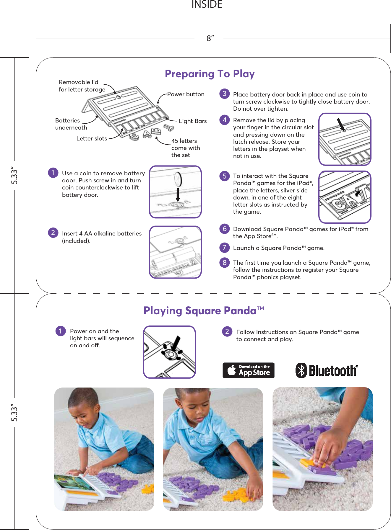 Power on and the light bars will sequenceon and off.Follow Instructions on Square Panda™ gameto connect and play.12Use a coin to remove battery door. Push screw in and turn coin counterclockwise to lift battery door.Insert 4 AA alkaline batteries (included).Place battery door back in place and use coin to turn screw clockwise to tightly close battery door. Do not over tighten.1Preparing To Play2345Remove the lid by placing your finger in the circular slot and pressing down on the latch release. Store your letters in the playset when not in use.6To interact with the Square Panda™ games for the iPad®, place the letters, silver side down, in one of the eight letter slots as instructed by the game.7Launch a Square Panda™ game.Download Square Panda™ games for iPad® from the App StoreSM.The first time you launch a Square Panda™ game, follow the instructions to register your Square Panda™ phonics playset.845 letters come with the setPower buttonBatteriesunderneathRemovable lidfor letter storageLight BarsLetter slotsPlaying Square Panda™INSIDE5.33” 5.33”8”