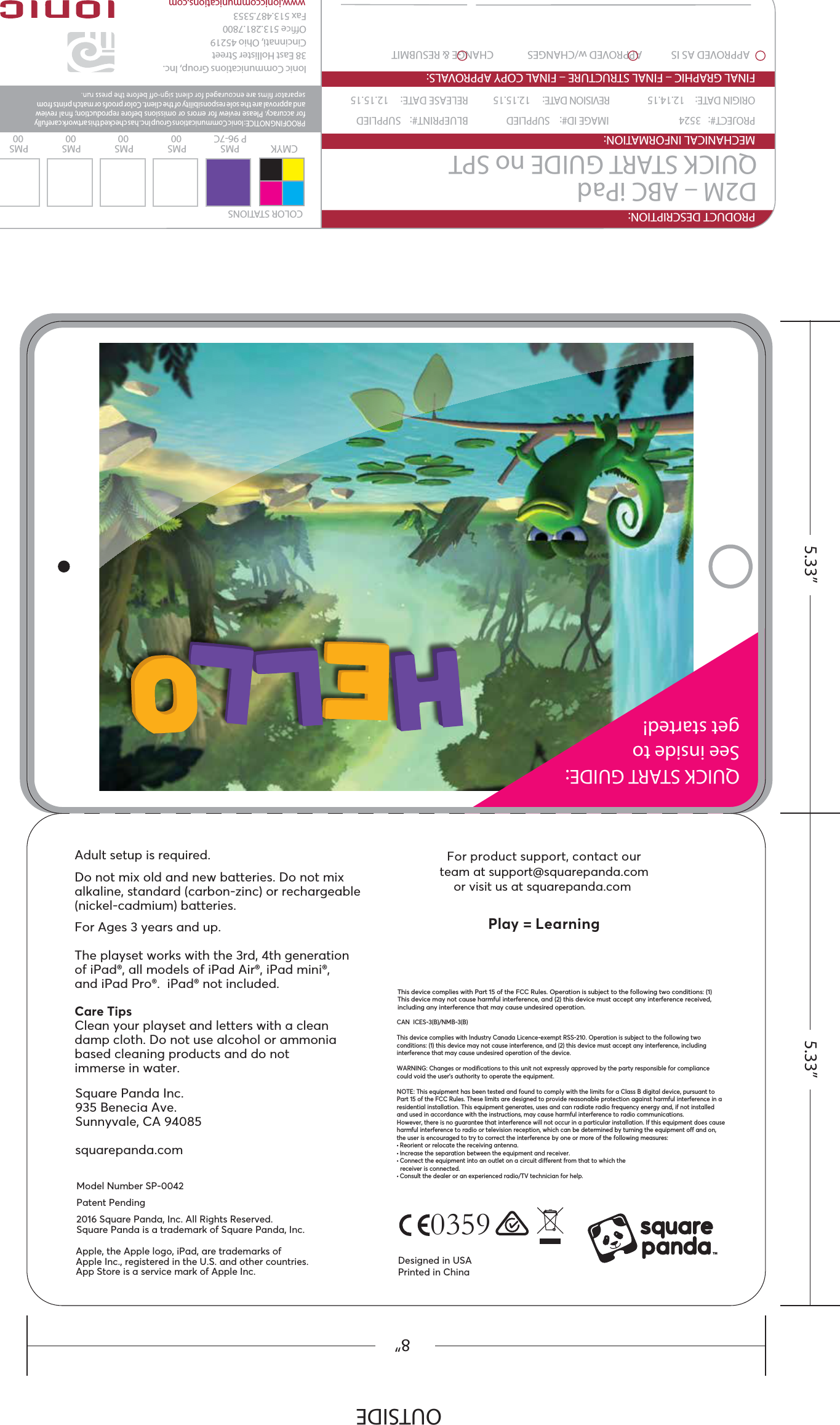 QUICK START GUIDE:See inside to get started!0359For product support, contact ourteam at support@squarepanda.comor visit us at squarepanda.com Play = LearningAdult setup is required.Do not mix old and new batteries. Do not mixalkaline, standard (carbon-zinc) or rechargeable(nickel-cadmium) batteries.For Ages 3 years and up.The playset works with the 3rd, 4th generationof iPad®, all models of iPad Air®, iPad mini®, and iPad Pro®.  iPad® not included.Care TipsClean your playset and letters with a cleandamp cloth. Do not use alcohol or ammoniabased cleaning products and do not immerse in water.Square Panda Inc.935 Benecia Ave.Sunnyvale, CA 94085squarepanda.comThis device complies with Part 15 of the FCC Rules. Operation is subject to the following two conditions: (1) This device may not cause harmful interference, and (2) this device must accept any interference received, including any interference that may cause undesired operation.Designed in USAPrinted in ChinaApple, the Apple logo, iPad, are trademarks ofApple Inc., registered in the U.S. and other countries.App Store is a service mark of Apple Inc.Model Number SP-0042Patent Pending2016 Square Panda, Inc. All Rights Reserved. Square Panda is a trademark of Square Panda, Inc.CAN  ICES-3(B)/NMB-3(B)This device complies with Industry Canada Licence-exempt RSS-210. Operation is subject to the following two conditions: (1) this device may not cause interference, and (2) this device must accept any interference, including interference that may cause undesired operation of the device.WARNING: Changes or modifications to this unit not expressly approved by the party responsible for compliance could void the user’s authority to operate the equipment.NOTE: This equipment has been tested and found to comply with the limits for a Class B digital device, pursuant to Part 15 of the FCC Rules. These limits are designed to provide reasonable protection against harmful interference in a residential installation. This equipment generates, uses and can radiate radio frequency energy and, if not installed and used in accordance with the instructions, may cause harmful interference to radio communications.However, there is no guarantee that interference will not occur in a particular installation. If this equipment does causeharmful interference to radio or television reception, which can be determined by turning the equipment off and on, the user is encouraged to try to correct the interference by one or more of the following measures:• Reorient or relocate the receiving antenna.• Increase the separation between the equipment and receiver.• Connect the equipment into an outlet on a circuit different from that to which the  receiver is connected.• Consult the dealer or an experienced radio/TV technician for help.TMOUTSIDE5.33” 5.33”8”PRODUCT DESCRIPTION:MECHANICAL INFORMATION:APPROVED AS IS            APPROVED w/CHANGES              CHANGE &amp; RESUBMITFINAL GRAPHIC – FINAL STRUCTURE – FINAL COPY APPROVALS:D2M – ABC iPadQUICK START GUIDE no SPTPROJECT#:  3524  IMAGE ID#:  SUPPLIED  BLUEPRINT#:  SUPPLIEDORIGIN DATE:  12.14.15  REVISION DATE:  12.15.15    RELEASE DATE:  12.15.15PROOFING NOTICE: Ionic Communications Group Inc. has checked this artwork carefully for accuracy. Please review for errors or omissions before reproduction;   review and approval are the sole responsibility of the client. Color proofs or match prints from PMSP 96-7CPMS00PMS00PMS00PMS00CMYKCLIENT SIGNATURECOLOR STATIONSDATEIonic Communications Group, Inc.38 East Hollister StreetCincinnati, Ohio 45219Oe 513.281.7800Fax 513.487.5353www.ioniccommunications.com
