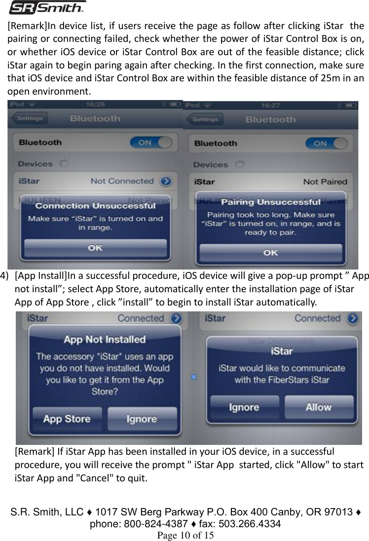  S.R. Smith, LLC ♦ 1017 SW Berg Parkway P.O. Box 400 Canby, OR 97013 ♦ phone: 800-824-4387 ♦ fax: 503.266.4334 Page 10 of 15 [Remark]In device list, if users receive the page as follow after clicking iStar  the pairing or connecting failed, check whether the power of iStar Control Box is on, or whether iOS device or iStar Control Box are out of the feasible distance; click iStar again to begin paring again after checking. In the first connection, make sure that iOS device and iStar Control Box are within the feasible distance of 25m in an open environment. 4) [App Install]In a successful procedure, iOS device will give a pop-up prompt ” App not install”; select App Store, automatically enter the installation page of iStar App of App Store , click ”install” to begin to install iStar automatically. [Remark] If iStar App has been installed in your iOS device, in a successful procedure, you will receive the prompt &quot; iStar App  started, click &quot;Allow&quot; to start iStar App and &quot;Cancel&quot; to quit.  