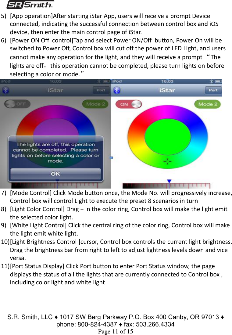 S.R. Smith, LLC ♦ 1017 SW Berg Parkway P.O. Box 400 Canby, OR 97013 ♦ phone: 800-824-4387 ♦ fax: 503.266.4334 Page 11 of 15 5) [App operation]After starting iStar App, users will receive a prompt Device connected, indicating the successful connection between control box and iOS device, then enter the main control page of iStar. 6) [Power ON Off  control]Tap and select Power ON/Off  button, Power On will be switched to Power Off, Control box will cut off the power of LED Light, and users cannot make any operation for the light, and they will receive a prompt “The lights are off，this operation cannot be completed, please turn lights on before selecting a color or mode.” 7) [Mode Control] Click Mode button once, the Mode No. will progressively increase, Control box will control Light to execute the preset 8 scenarios in turn  8) [Light Color Control] Drag + in the color ring, Control box will make the light emit the selected color light.  9) [White Light Control] Click the central ring of the color ring, Control box will make the light emit white light. 10) [Light Brightness Control ]cursor, Control box controls the current light brightness.  Drag the brightness bar from right to left to adjust lightness levels down and vice versa. 11) [Port Status Display] Click Port button to enter Port Status window, the page displays the status of all the lights that are currently connected to Control box , including color light and white light 