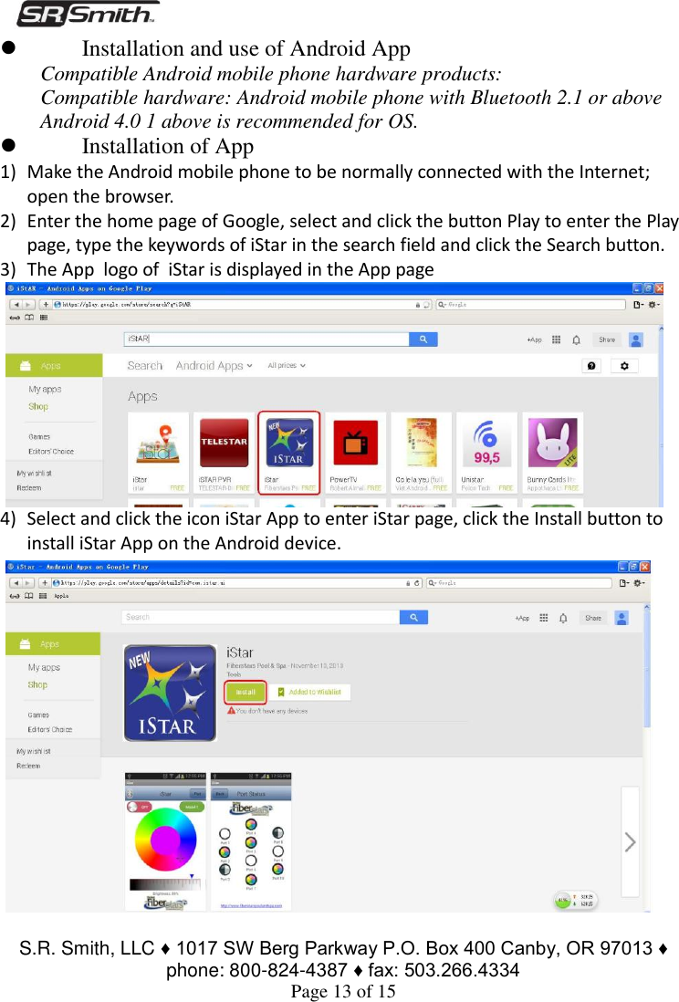  S.R. Smith, LLC ♦ 1017 SW Berg Parkway P.O. Box 400 Canby, OR 97013 ♦ phone: 800-824-4387 ♦ fax: 503.266.4334 Page 13 of 15  Installation and use of Android App Compatible Android mobile phone hardware products: Compatible hardware: Android mobile phone with Bluetooth 2.1 or above Android 4.0 1 above is recommended for OS.  Installation of App  1) Make the Android mobile phone to be normally connected with the Internet; open the browser. 2) Enter the home page of Google, select and click the button Play to enter the Play page, type the keywords of iStar in the search field and click the Search button. 3) The App  logo of  iStar is displayed in the App page 4) Select and click the icon iStar App to enter iStar page, click the Install button to install iStar App on the Android device. 