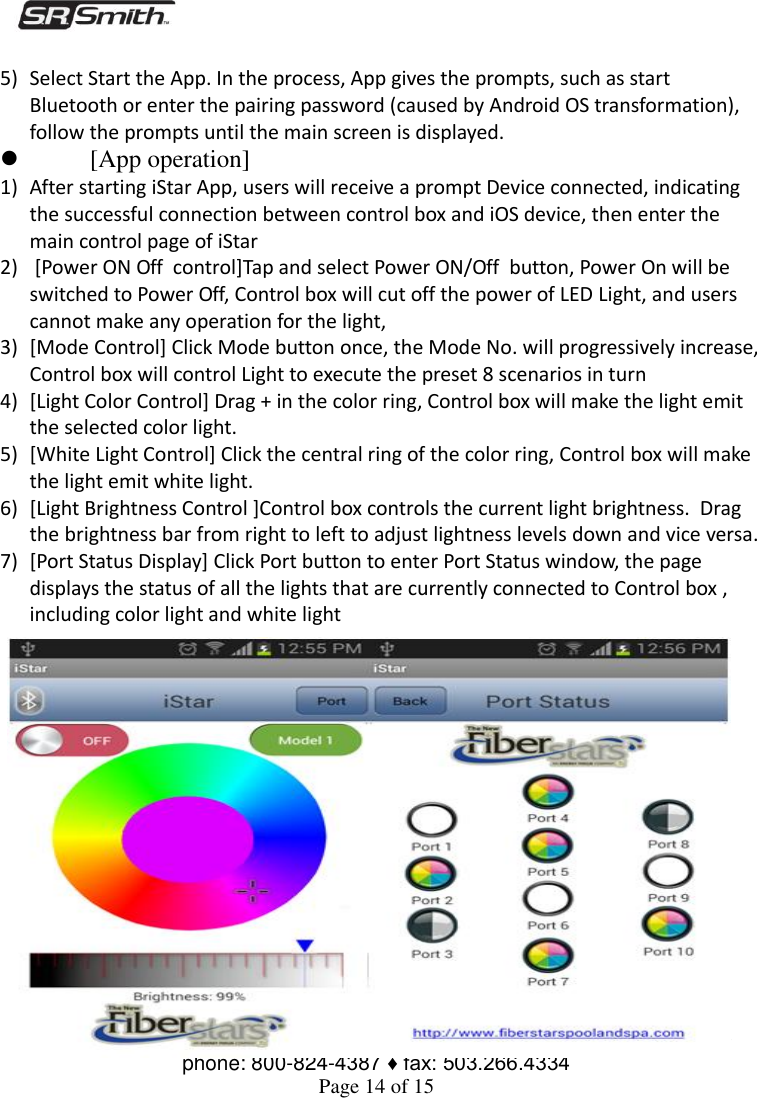  S.R. Smith, LLC ♦ 1017 SW Berg Parkway P.O. Box 400 Canby, OR 97013 ♦ phone: 800-824-4387 ♦ fax: 503.266.4334 Page 14 of 15  5) Select Start the App. In the process, App gives the prompts, such as start Bluetooth or enter the pairing password (caused by Android OS transformation), follow the prompts until the main screen is displayed.  [App operation] 1) After starting iStar App, users will receive a prompt Device connected, indicating the successful connection between control box and iOS device, then enter the main control page of iStar 2)  [Power ON Off  control]Tap and select Power ON/Off  button, Power On will be switched to Power Off, Control box will cut off the power of LED Light, and users cannot make any operation for the light, 3) [Mode Control] Click Mode button once, the Mode No. will progressively increase, Control box will control Light to execute the preset 8 scenarios in turn  4) [Light Color Control] Drag + in the color ring, Control box will make the light emit the selected color light.  5) [White Light Control] Click the central ring of the color ring, Control box will make the light emit white light. 6) [Light Brightness Control ]Control box controls the current light brightness.  Drag the brightness bar from right to left to adjust lightness levels down and vice versa. 7) [Port Status Display] Click Port button to enter Port Status window, the page displays the status of all the lights that are currently connected to Control box , including color light and white light 
