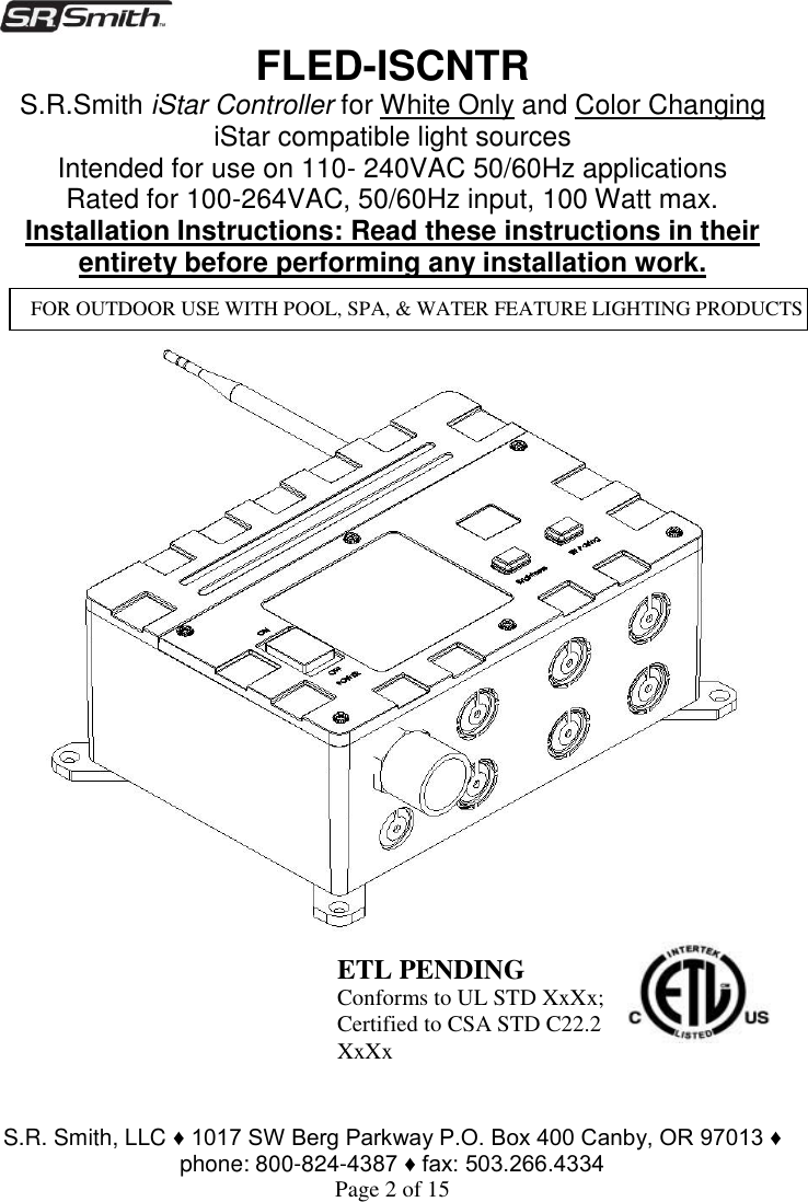  S.R. Smith, LLC ♦ 1017 SW Berg Parkway P.O. Box 400 Canby, OR 97013 ♦ phone: 800-824-4387 ♦ fax: 503.266.4334 Page 2 of 15 FLED-ISCNTR                                                      S.R.Smith iStar Controller for White Only and Color Changing iStar compatible light sources Intended for use on 110- 240VAC 50/60Hz applications Rated for 100-264VAC, 50/60Hz input, 100 Watt max. Installation Instructions: Read these instructions in their entirety before performing any installation work.        FOR OUTDOOR USE WITH POOL, SPA, &amp; WATER FEATURE LIGHTING PRODUCTS  ETL PENDING Conforms to UL STD XxXx; Certified to CSA STD C22.2 XxXx 