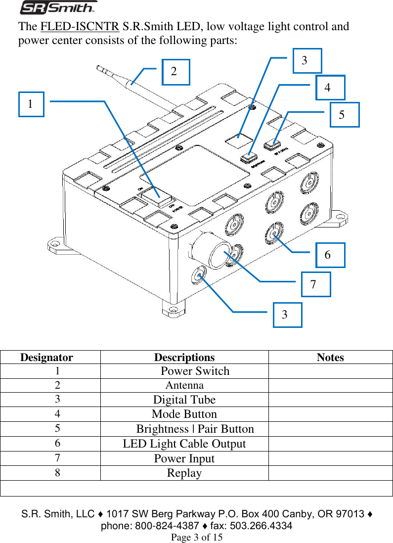  S.R. Smith, LLC ♦ 1017 SW Berg Parkway P.O. Box 400 Canby, OR 97013 ♦ phone: 800-824-4387 ♦ fax: 503.266.4334 Page 3 of 15 The FLED-ISCNTR S.R.Smith LED, low voltage light control and power center consists of the following parts:       Designator Descriptions Notes 1 Power Switch  2 Antenna  3 Digital Tube  4 Mode Button  5 Brightness | Pair Button  6 LED Light Cable Output  7 Power Input  8 Replay   3 4 5 6 7 1 2 3 4 5 6 7 3 