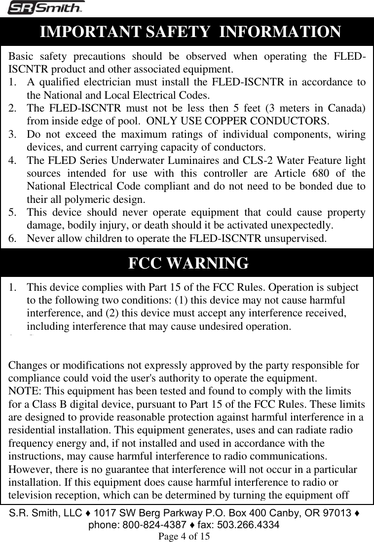  S.R. Smith, LLC ♦ 1017 SW Berg Parkway P.O. Box 400 Canby, OR 97013 ♦ phone: 800-824-4387 ♦ fax: 503.266.4334 Page 4 of 15                                   FCC WARNING 1. This device complies with Part 15 of the FCC Rules. Operation is subject to the following two conditions: (1) this device may not cause harmful interference, and (2) this device must accept any interference received, including interference that may cause undesired operation. 2. Changes or modifications not expressly approved by S.R.Smith Inc could void the user&apos;s authority to operate the equipment. Changes or modifications not expressly approved by the party responsible for compliance could void the user&apos;s authority to operate the equipment. NOTE: This equipment has been tested and found to comply with the limits for a Class B digital device, pursuant to Part 15 of the FCC Rules. These limits are designed to provide reasonable protection against harmful interference in a residential installation. This equipment generates, uses and can radiate radio frequency energy and, if not installed and used in accordance with the instructions, may cause harmful interference to radio communications. However, there is no guarantee that interference will not occur in a particular installation. If this equipment does cause harmful interference to radio or television reception, which can be determined by turning the equipment off    Basic  safety  precautions  should  be  observed  when  operating  the  FLED-ISCNTR product and other associated equipment. 1. A qualified electrician must install the FLED-ISCNTR in accordance to the National and Local Electrical Codes. 2. The  FLED-ISCNTR  must not  be  less then  5  feet  (3  meters  in  Canada) from inside edge of pool.  ONLY USE COPPER CONDUCTORS. 3. Do  not  exceed  the  maximum  ratings  of  individual  components,  wiring devices, and current carrying capacity of conductors. 4. The FLED Series Underwater Luminaires and CLS-2 Water Feature light sources  intended  for  use  with  this  controller  are  Article  680  of  the National Electrical Code compliant and do not need to be bonded due to their all polymeric design. 5. This  device  should  never  operate  equipment  that  could  cause  property damage, bodily injury, or death should it be activated unexpectedly. 6. Never allow children to operate the FLED-ISCNTR unsupervised. IMPORTANT SAFETY  INFORMATION 