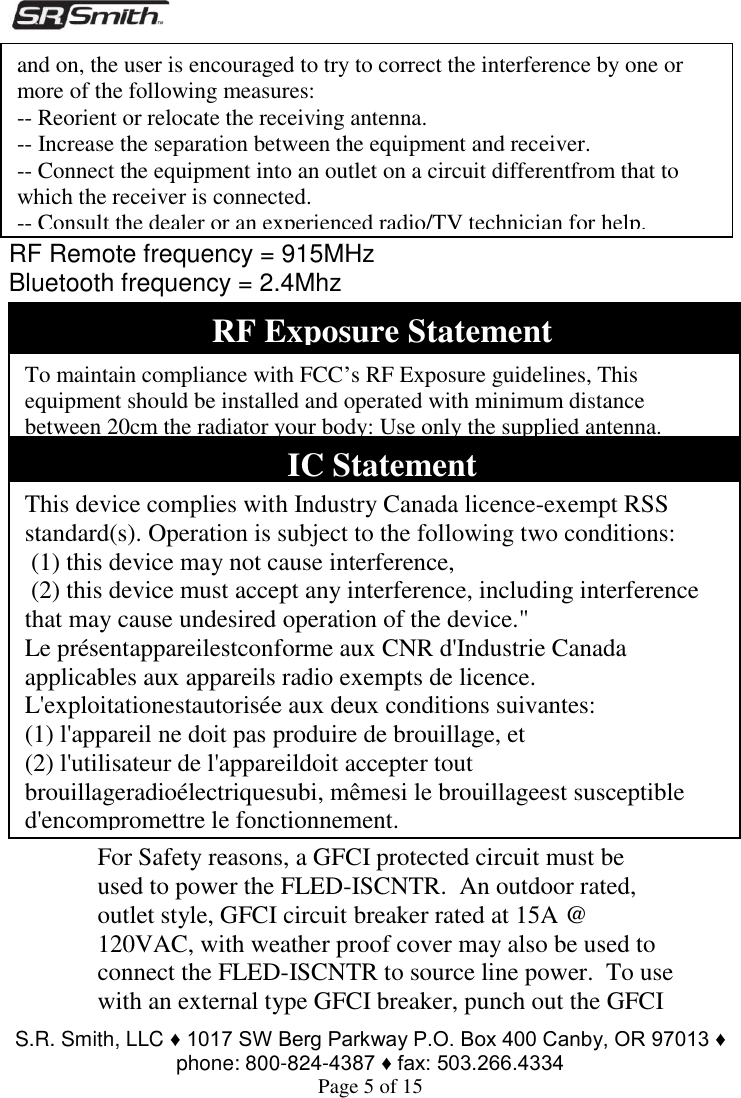  S.R. Smith, LLC ♦ 1017 SW Berg Parkway P.O. Box 400 Canby, OR 97013 ♦ phone: 800-824-4387 ♦ fax: 503.266.4334 Page 5 of 15        RF Remote frequency = 915MHz Bluetooth frequency = 2.4Mhz               ELECTRICAL RATINGS Input:  Intended for use on 110- 240VAC 50/60Hz applications. Rated for 100-264VAC, 50/60Hz input, 100W max.       For Safety reasons, a GFCI protected circuit must be used to power the FLED-ISCNTR.  An outdoor rated, outlet style, GFCI circuit breaker rated at 15A @ 120VAC, with weather proof cover may also be used to connect the FLED-ISCNTR to source line power.  To use with an external type GFCI breaker, punch out the GFCI RF Exposure Statement To maintain compliance with FCC’s RF Exposure guidelines, This equipment should be installed and operated with minimum distance between 20cm the radiator your body: Use only the supplied antenna.   IC Statement This device complies with Industry Canada licence-exempt RSS standard(s). Operation is subject to the following two conditions:  (1) this device may not cause interference,   (2) this device must accept any interference, including interference that may cause undesired operation of the device.&quot; Le présentappareilestconforme aux CNR d&apos;Industrie Canada applicables aux appareils radio exempts de licence. L&apos;exploitationestautorisée aux deux conditions suivantes:  (1) l&apos;appareil ne doit pas produire de brouillage, et  (2) l&apos;utilisateur de l&apos;appareildoit accepter tout brouillageradioélectriquesubi, mêmesi le brouillageest susceptible d&apos;encompromettre le fonctionnement. and on, the user is encouraged to try to correct the interference by one or more of the following measures: -- Reorient or relocate the receiving antenna. -- Increase the separation between the equipment and receiver. -- Connect the equipment into an outlet on a circuit differentfrom that to which the receiver is connected. -- Consult the dealer or an experienced radio/TV technician for help.  
