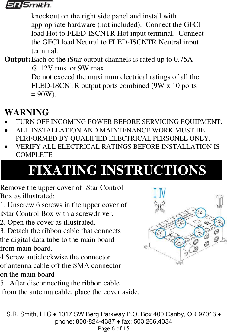  S.R. Smith, LLC ♦ 1017 SW Berg Parkway P.O. Box 400 Canby, OR 97013 ♦ phone: 800-824-4387 ♦ fax: 503.266.4334 Page 6 of 15 knockout on the right side panel and install with appropriate hardware (not included).  Connect the GFCI load Hot to FLED-ISCNTR Hot input terminal.  Connect the GFCI load Neutral to FLED-ISCNTR Neutral input terminal. Output: Each of the iStar output channels is rated up to 0.75A @ 12V rms. or 9W max. Do not exceed the maximum electrical ratings of all the FLED-ISCNTR output ports combined (9W x 10 ports = 90W).      WARNING  TURN OFF INCOMING POWER BEFORE SERVICING EQUIPMENT.   ALL INSTALLATION AND MAINTENANCE WORK MUST BE PERFORMED BY QUALIFIED ELECTRICAL PERSONEL ONLY.  VERIFY ALL ELECTRICAL RATINGS BEFORE INSTALLATION IS COMPLETE     Remove the upper cover of iStar Control Box as illustrated: 1. Unscrew 6 screws in the upper cover of iStar Control Box with a screwdriver. 2. Open the cover as illustrated. 3. Detach the ribbon cable that connects the digital data tube to the main board from main board.  4.Screw anticlockwise the connector  of antenna cable off the SMA connector on the main board 5.  After disconnecting the ribbon cable  from the antenna cable, place the cover aside. FIXATING INSTRUCTIONS 