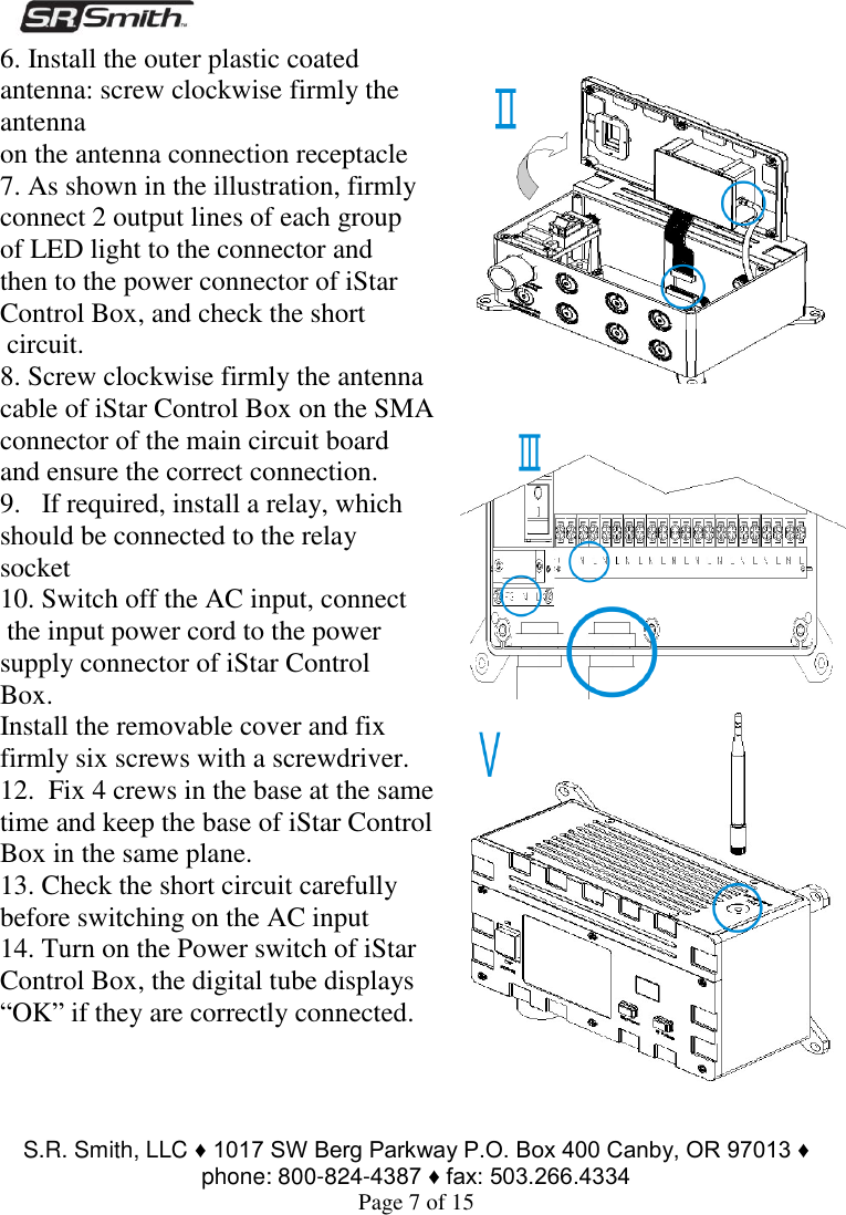  S.R. Smith, LLC ♦ 1017 SW Berg Parkway P.O. Box 400 Canby, OR 97013 ♦ phone: 800-824-4387 ♦ fax: 503.266.4334 Page 7 of 15 6. Install the outer plastic coated antenna: screw clockwise firmly the antenna  on the antenna connection receptacle 7. As shown in the illustration, firmly connect 2 output lines of each group  of LED light to the connector and  then to the power connector of iStar Control Box, and check the short  circuit. 8. Screw clockwise firmly the antenna cable of iStar Control Box on the SMA  connector of the main circuit board and ensure the correct connection. 9.   If required, install a relay, which should be connected to the relay socket 10. Switch off the AC input, connect  the input power cord to the power supply connector of iStar Control Box. Install the removable cover and fix firmly six screws with a screwdriver. 12.  Fix 4 crews in the base at the same time and keep the base of iStar Control Box in the same plane. 13. Check the short circuit carefully before switching on the AC input 14. Turn on the Power switch of iStar Control Box, the digital tube displays “OK” if they are correctly connected.    