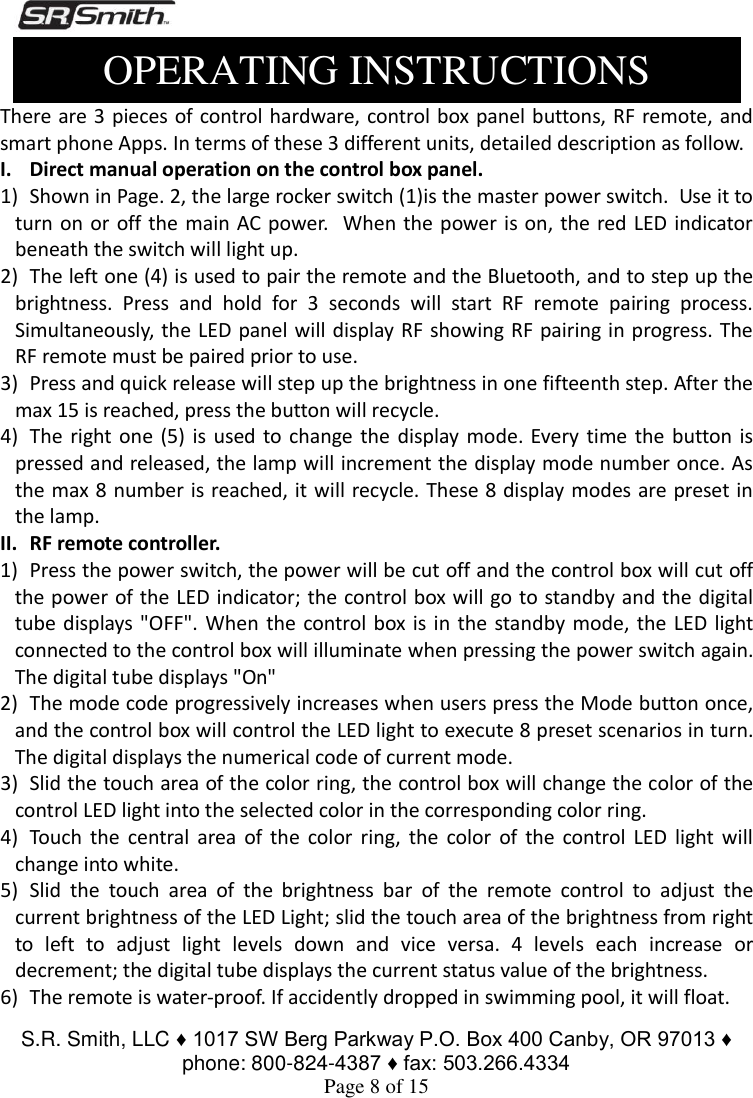  S.R. Smith, LLC ♦ 1017 SW Berg Parkway P.O. Box 400 Canby, OR 97013 ♦ phone: 800-824-4387 ♦ fax: 503.266.4334 Page 8 of 15  Operation Instructions There are 3 pieces of control hardware, control box panel buttons, RF remote,  and smart phone Apps. In terms of these 3 different units, detailed description as follow.   I. Direct manual operation on the control box panel. 1) Shown in Page. 2, the large rocker switch (1)is the master power switch.  Use it to turn on or off the main AC power.   When the  power is on, the red LED indicator beneath the switch will light up. 2) The left one (4) is used to pair the remote and the Bluetooth, and to step up the brightness.  Press  and  hold  for  3  seconds  will  start  RF  remote  pairing  process. Simultaneously, the LED panel will display RF showing RF pairing in progress. The RF remote must be paired prior to use.  3) Press and quick release will step up the brightness in one fifteenth step. After the max 15 is reached, press the button will recycle.   4) The right one (5)  is  used to change the  display mode. Every  time  the  button is pressed and released, the lamp will increment the display mode number once. As the max 8 number is reached, it will recycle. These 8 display modes are preset  in the lamp.  II. RF remote controller. 1) Press the power switch, the power will be cut off and the control box will cut off the power of the LED indicator; the control box will go to standby and the digital tube displays &quot;OFF&quot;. When  the control box is  in the standby mode, the LED light connected to the control box will illuminate when pressing the power switch again. The digital tube displays &quot;On&quot; 2) The mode code progressively increases when users press the Mode button once, and the control box will control the LED light to execute 8 preset scenarios in turn. The digital displays the numerical code of current mode. 3) Slid the touch area of the color ring, the control box will change the color of the control LED light into the selected color in the corresponding color ring. 4) Touch  the  central  area  of  the  color  ring,  the  color  of  the  control  LED  light  will change into white. 5) Slid  the  touch  area  of  the  brightness  bar  of  the  remote  control  to  adjust  the current brightness of the LED Light; slid the touch area of the brightness from right to  left  to  adjust  light  levels  down  and  vice  versa.  4  levels  each  increase  or decrement; the digital tube displays the current status value of the brightness. 6) The remote is water-proof. If accidently dropped in swimming pool, it will float. OPERATING INSTRUCTIONS 