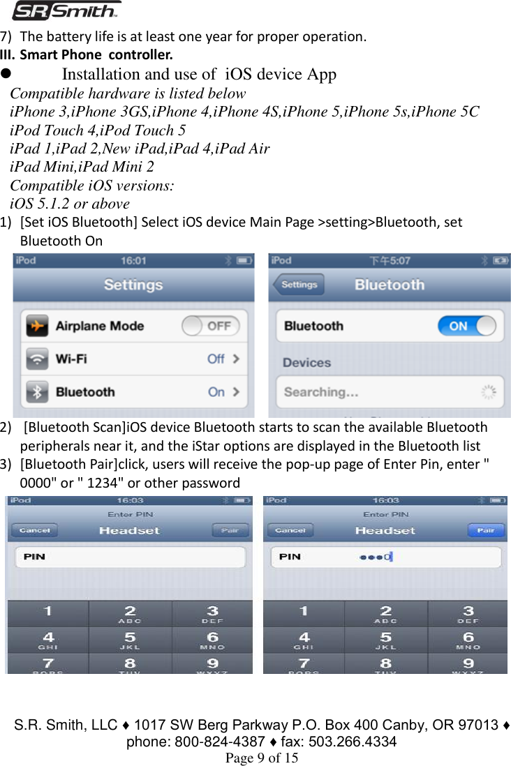  S.R. Smith, LLC ♦ 1017 SW Berg Parkway P.O. Box 400 Canby, OR 97013 ♦ phone: 800-824-4387 ♦ fax: 503.266.4334 Page 9 of 15 7) The battery life is at least one year for proper operation.  III. Smart Phone  controller.  Installation and use of  iOS device App Compatible hardware is listed below iPhone 3,iPhone 3GS,iPhone 4,iPhone 4S,iPhone 5,iPhone 5s,iPhone 5C iPod Touch 4,iPod Touch 5 iPad 1,iPad 2,New iPad,iPad 4,iPad Air iPad Mini,iPad Mini 2 Compatible iOS versions: iOS 5.1.2 or above 1) [Set iOS Bluetooth] Select iOS device Main Page &gt;setting&gt;Bluetooth, set Bluetooth On  2)  [Bluetooth Scan]iOS device Bluetooth starts to scan the available Bluetooth peripherals near it, and the iStar options are displayed in the Bluetooth list 3) [Bluetooth Pair]click, users will receive the pop-up page of Enter Pin, enter &quot; 0000&quot; or &quot; 1234&quot; or other password 