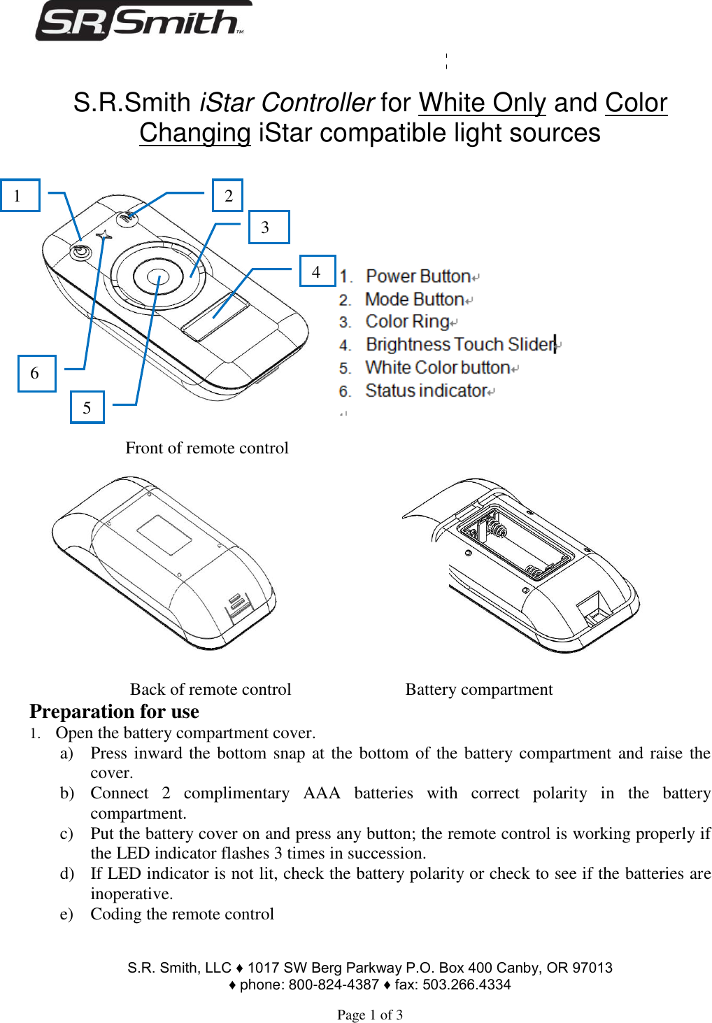                                                                                        S.R. Smith, LLC ♦ 1017 SW Berg Parkway P.O. Box 400 Canby, OR 97013  ♦ phone: 800-824-4387 ♦ fax: 503.266.4334  Page 1 of 3 FLED-ISCNTR-RF                                                      S.R.Smith iStar Controller for White Only and Color Changing iStar compatible light sources       Front of remote control                                          Back of remote control                          Battery compartment Preparation for use 1. Open the battery compartment cover.  a) Press inward the bottom snap at the bottom of the battery compartment and raise the cover. b) Connect  2  complimentary  AAA  batteries  with  correct  polarity  in  the  battery compartment. c) Put the battery cover on and press any button; the remote control is working properly if the LED indicator flashes 3 times in succession. d) If LED indicator is not lit, check the battery polarity or check to see if the batteries are inoperative.  e) Coding the remote control 2 1 6 5 3 4 