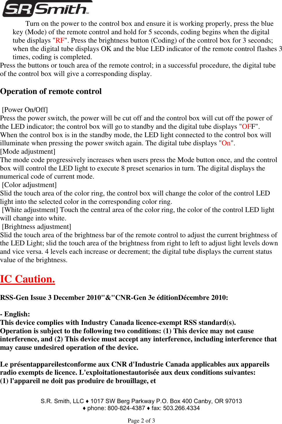                                                                                        S.R. Smith, LLC ♦ 1017 SW Berg Parkway P.O. Box 400 Canby, OR 97013  ♦ phone: 800-824-4387 ♦ fax: 503.266.4334  Page 2 of 3 Turn on the power to the control box and ensure it is working properly, press the blue key (Mode) of the remote control and hold for 5 seconds, coding begins when the digital tube displays &quot;RF&quot;. Press the brightness button (Coding) of the control box for 3 seconds; when the digital tube displays OK and the blue LED indicator of the remote control flashes 3 times, coding is completed. Press the buttons or touch area of the remote control; in a successful procedure, the digital tube of the control box will give a corresponding display.  Operation of remote control    [Power On/Off] Press the power switch, the power will be cut off and the control box will cut off the power of the LED indicator; the control box will go to standby and the digital tube displays &quot;OFF&quot;. When the control box is in the standby mode, the LED light connected to the control box will illuminate when pressing the power switch again. The digital tube displays &quot;On&quot;. [Mode adjustment] The mode code progressively increases when users press the Mode button once, and the control box will control the LED light to execute 8 preset scenarios in turn. The digital displays the numerical code of current mode.  [Color adjustment] Slid the touch area of the color ring, the control box will change the color of the control LED light into the selected color in the corresponding color ring.  [White adjustment] Touch the central area of the color ring, the color of the control LED light will change into white.  [Brightness adjustment]  Slid the touch area of the brightness bar of the remote control to adjust the current brightness of the LED Light; slid the touch area of the brightness from right to left to adjust light levels down and vice versa. 4 levels each increase or decrement; the digital tube displays the current status value of the brightness.  IC Caution.   RSS-Gen Issue 3 December 2010&quot;&amp;&quot;CNR-Gen 3e éditionDécembre 2010:  - English:  This device complies with Industry Canada licence-exempt RSS standard(s).  Operation is subject to the following two conditions: (1) This device may not cause interference, and (2) This device must accept any interference, including interference that may cause undesired operation of the device.  Le présentappareilestconforme aux CNR d&apos;Industrie Canada applicables aux appareils radio exempts de licence. L&apos;exploitationestautorisée aux deux conditions suivantes:  (1) l&apos;appareil ne doit pas produire de brouillage, et  