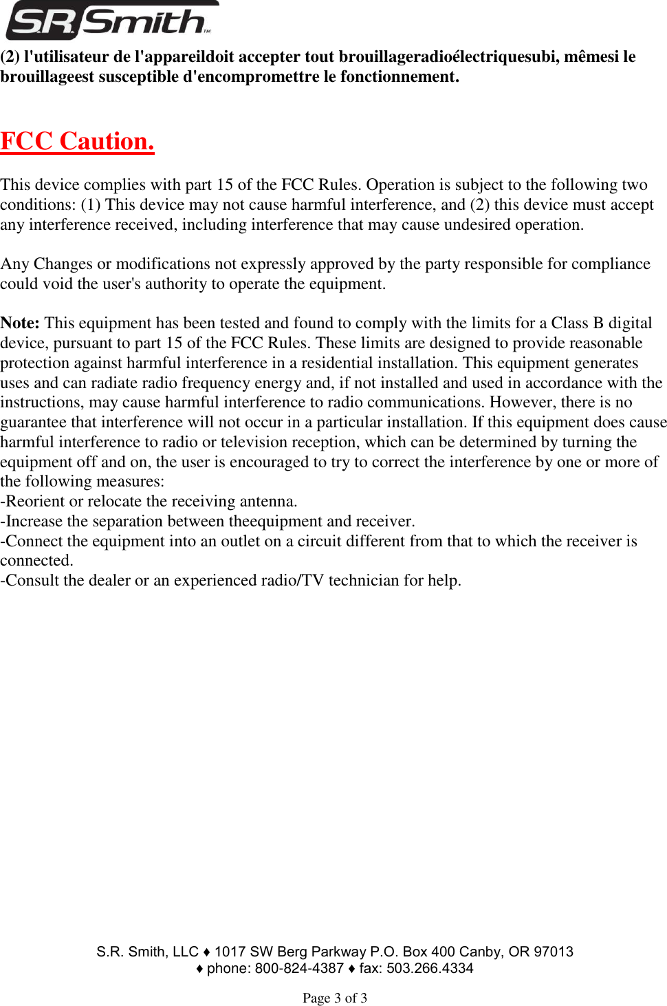                                                                                        S.R. Smith, LLC ♦ 1017 SW Berg Parkway P.O. Box 400 Canby, OR 97013  ♦ phone: 800-824-4387 ♦ fax: 503.266.4334  Page 3 of 3 (2) l&apos;utilisateur de l&apos;appareildoit accepter tout brouillageradioélectriquesubi, mêmesi le brouillageest susceptible d&apos;encompromettre le fonctionnement.   FCC Caution.  This device complies with part 15 of the FCC Rules. Operation is subject to the following two conditions: (1) This device may not cause harmful interference, and (2) this device must accept any interference received, including interference that may cause undesired operation.  Any Changes or modifications not expressly approved by the party responsible for compliance could void the user&apos;s authority to operate the equipment.  Note: This equipment has been tested and found to comply with the limits for a Class B digital device, pursuant to part 15 of the FCC Rules. These limits are designed to provide reasonable protection against harmful interference in a residential installation. This equipment generates uses and can radiate radio frequency energy and, if not installed and used in accordance with the instructions, may cause harmful interference to radio communications. However, there is no guarantee that interference will not occur in a particular installation. If this equipment does cause harmful interference to radio or television reception, which can be determined by turning the equipment off and on, the user is encouraged to try to correct the interference by one or more of the following measures: -Reorient or relocate the receiving antenna. -Increase the separation between theequipment and receiver. -Connect the equipment into an outlet on a circuit different from that to which the receiver is connected. -Consult the dealer or an experienced radio/TV technician for help.  