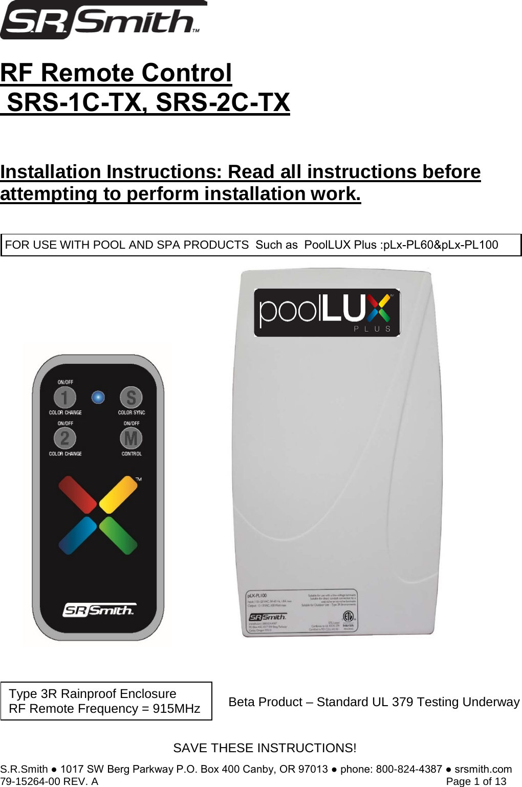 S.R.Smith ● 1017 SW Berg Parkway P.O. Box 400 Canby, OR 97013 ● phone: 800-824-4387 ● srsmith.com 79-15264-00 REV. A   Page 1 of 13 RF Remote Control SRS-1C-TX, SRS-2C-TXInstallation Instructions: Read all instructions before attempting to perform installation work.Beta Product – Standard UL 379 Testing Underway Type 3R Rainproof Enclosure  RF Remote Frequency = 915MHz SAVE THESE INSTRUCTIONS! FOR USE WITH POOL AND SPA PRODUCTS  Such as  PoolLUX Plus :pLx-PL60&amp;pLx-PL100