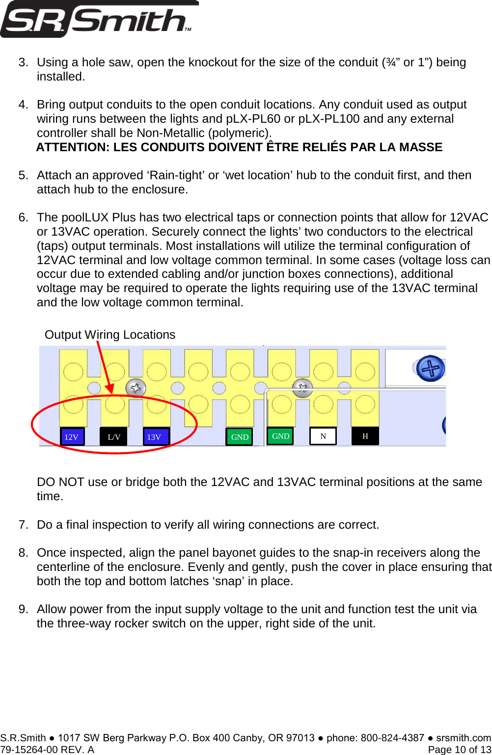 S.R.Smith ● 1017 SW Berg Parkway P.O. Box 400 Canby, OR 97013 ● phone: 800-824-4387 ● srsmith.com 79-15264-00 REV. A   Page 10 of 13 3. Using a hole saw, open the knockout for the size of the conduit (¾” or 1”) beinginstalled.4. Bring output conduits to the open conduit locations. Any conduit used as outputwiring runs between the lights and pLX-PL60 or pLX-PL100 and any externalcontroller shall be Non-Metallic (polymeric).ATTENTION: LES CONDUITS DOIVENT ÊTRE RELIÉS PAR LA MASSE5. Attach an approved ‘Rain-tight’ or ‘wet location’ hub to the conduit first, and thenattach hub to the enclosure.6. The poolLUX Plus has two electrical taps or connection points that allow for 12VACor 13VAC operation. Securely connect the lights’ two conductors to the electrical(taps) output terminals. Most installations will utilize the terminal configuration of12VAC terminal and low voltage common terminal. In some cases (voltage loss canoccur due to extended cabling and/or junction boxes connections), additionalvoltage may be required to operate the lights requiring use of the 13VAC terminaland the low voltage common terminal.DO NOT use or bridge both the 12VAC and 13VAC terminal positions at the same time.  7. Do a final inspection to verify all wiring connections are correct.8. Once inspected, align the panel bayonet guides to the snap-in receivers along thecenterline of the enclosure. Evenly and gently, push the cover in place ensuring thatboth the top and bottom latches ‘snap’ in place.9. Allow power from the input supply voltage to the unit and function test the unit viathe three-way rocker switch on the upper, right side of the unit.Output Wiring Locations 13V 12V L/V GNDH N GND
